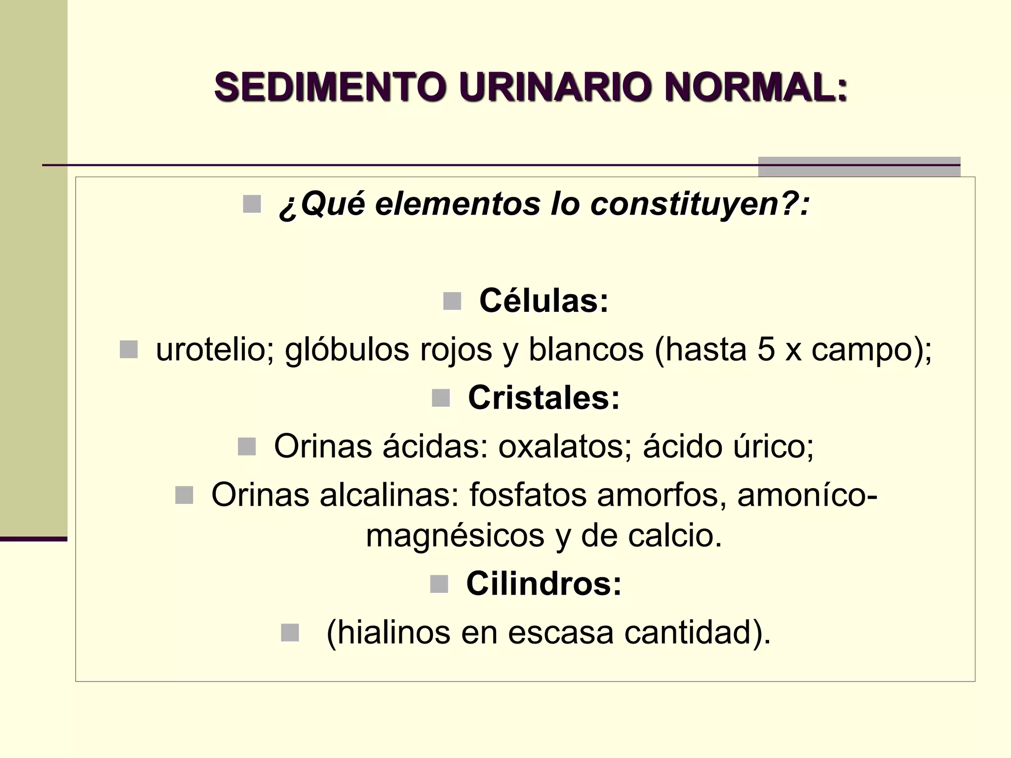 SEDIMENTO URINARIO NORMAL:

         ¿Qué elementos lo constituyen?:


                      Células:
 urotelio; glóbulos rojos y blancos (hasta 5 x campo);
                      Cristales:
        Orinas ácidas: oxalatos; ácido úrico;
    Orinas alcalinas: fosfatos amorfos, amoníco-
               magnésicos y de calcio.
                     Cilindros:
           (hialinos en escasa cantidad).
 