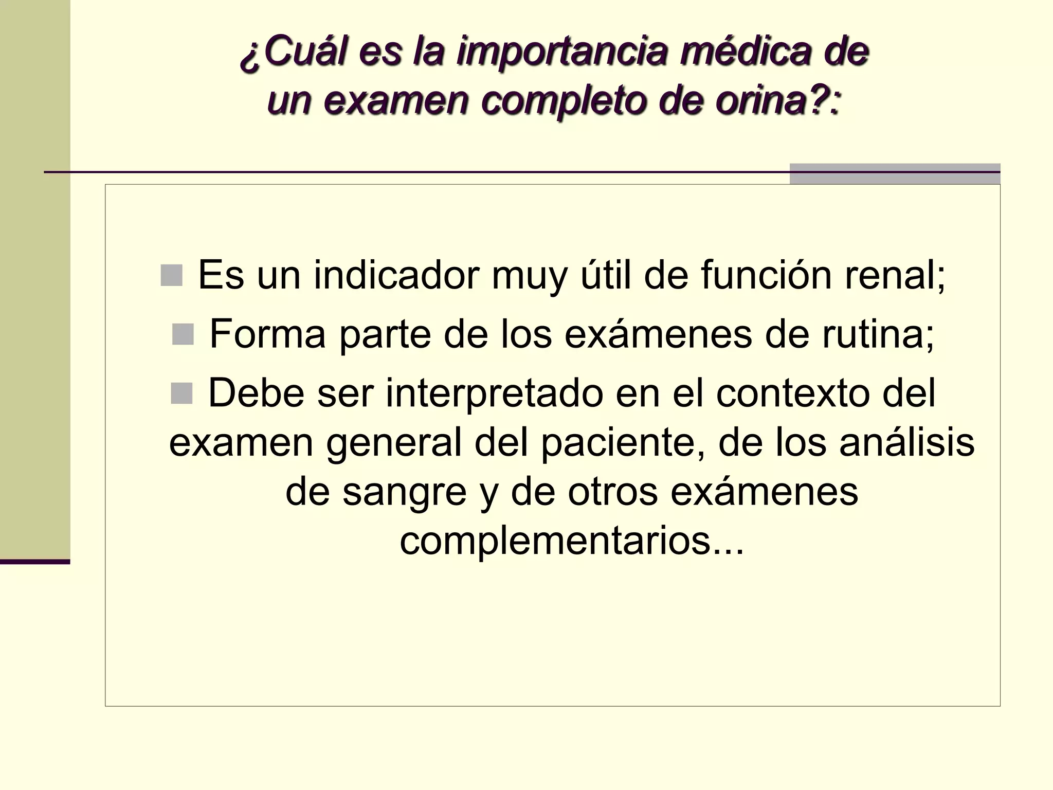 ¿Cuál es la importancia médica de
     un examen completo de orina?:



 Es un indicador muy útil de función renal;
 Forma parte de los exámenes de rutina;
 Debe ser interpretado en el contexto del
examen general del paciente, de los análisis
     de sangre y de otros exámenes
           complementarios...
 