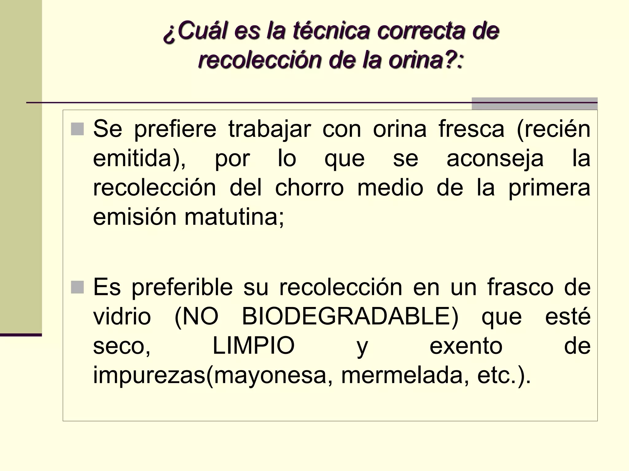¿Cuál es la técnica correcta de
          recolección de la orina?:

 Se prefiere trabajar con orina fresca (recién
  emitida), por lo que se aconseja la
  recolección del chorro medio de la primera
  emisión matutina;

 Es preferible su recolección en un frasco de
  vidrio (NO BIODEGRADABLE) que esté
  seco,     LIMPIO     y     exento     de
  impurezas(mayonesa, mermelada, etc.).
 