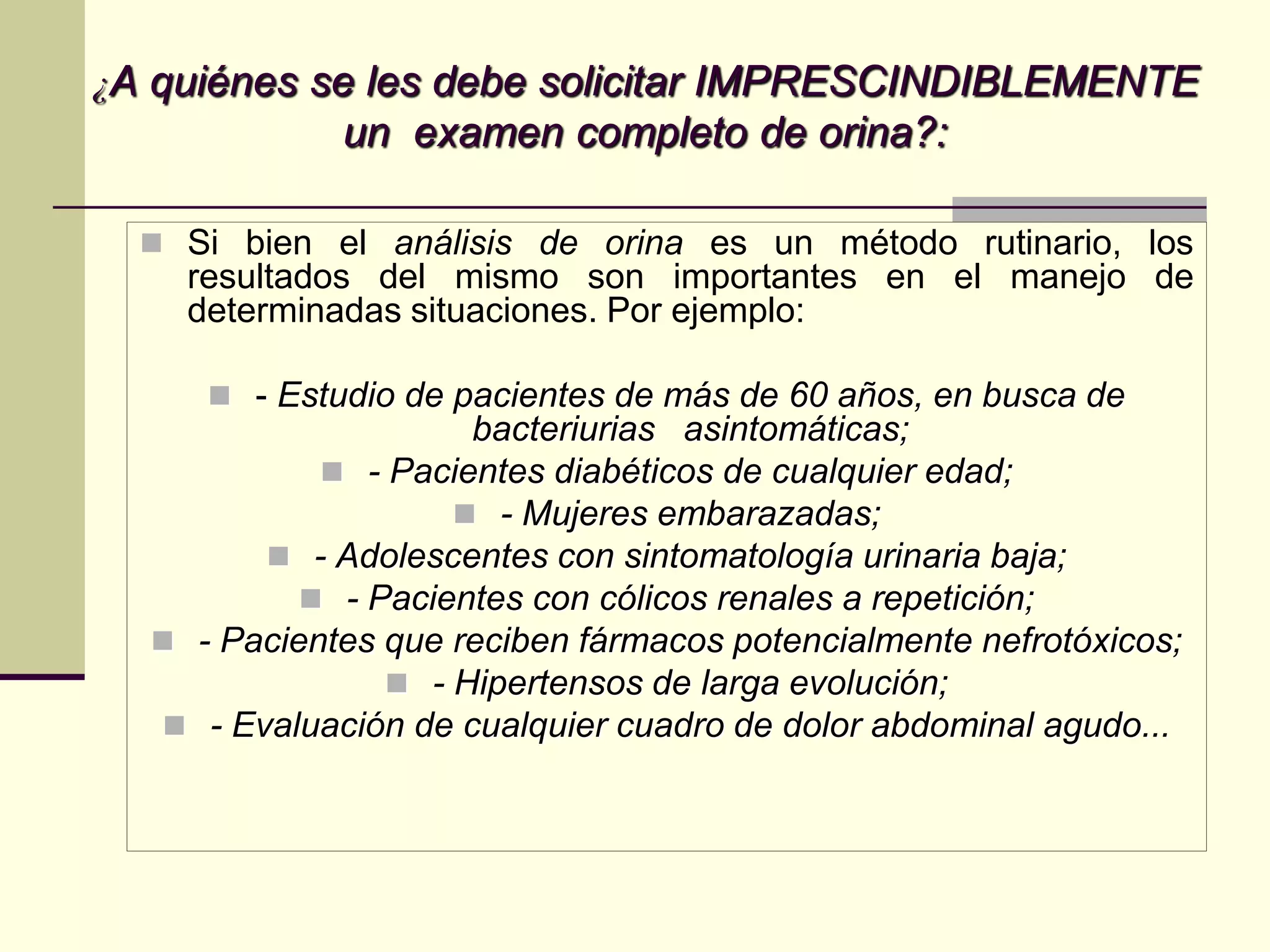 ¿A quiénes se les debe solicitar IMPRESCINDIBLEMENTE
             un examen completo de orina?:

   Si bien el análisis de orina es un método rutinario, los
    resultados del mismo son importantes en el manejo de
    determinadas situaciones. Por ejemplo:

      - Estudio de pacientes de más de 60 años, en busca de
                     bacteriurias asintomáticas;
             - Pacientes diabéticos de cualquier edad;
                     - Mujeres embarazadas;
         - Adolescentes con sintomatología urinaria baja;
            - Pacientes con cólicos renales a repetición;
   - Pacientes que reciben fármacos potencialmente nefrotóxicos;
                 - Hipertensos de larga evolución;
   - Evaluación de cualquier cuadro de dolor abdominal agudo...
 