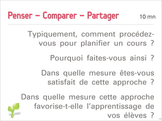 Penser - Comparer - Partager       10 mn


     Typiquement, comment procédez-
       vous pour planiﬁer un cours ?
           Pourquoi faites-vous ainsi ?
        Dans quelle mesure êtes-vous
         satisfait de cette approche ?
   Dans quelle mesure cette approche
      favorise-t-elle l’apprentissage de
                            vos élèves ?   10
 