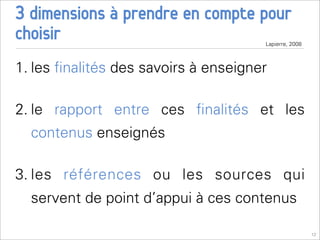 3 dimensions à prendre en compte pour
choisir                               Lapierre, 2008



1. les ﬁnalités des savoirs à enseigner

2. le rapport entre ces ﬁnalités et les
  contenus enseignés

3. les références ou les sources qui
  servent de point d’appui à ces contenus

                                                       12
 