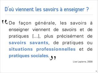 D’où viennent les savoirs à enseigner ?

“   De façon générale, les savoirs à
    enseigner viennent de savoirs et de
    pratiques [...], plus précisément de
    savoirs savants, de pratiques ou
    situations professionnelles et de


                     “
    pratiques sociales.
                               Lise Lapierre, 2008



                                                     15
 