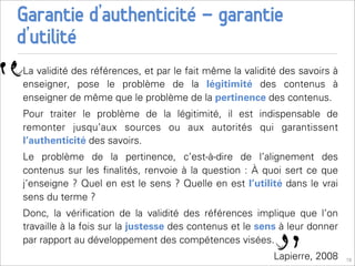 Garantie d’authenticité - garantie
d’utilité

“
    La validité des références, et par le fait même la validité des savoirs à
    enseigner, pose le problème de la légitimité des contenus à
    enseigner de même que le problème de la pertinence des contenus.
    Pour traiter le problème de la légitimité, il est indispensable de
    remonter jusqu’aux sources ou aux autorités qui garantissent
    l’authenticité des savoirs.
    Le problème de la pertinence, c’est-à-dire de l’alignement des
    contenus sur les ﬁnalités, renvoie à la question : À quoi sert ce que
    j’enseigne ? Quel en est le sens ? Quelle en est l’utilité dans le vrai
    sens du terme ?
    Donc, la vériﬁcation de la validité des références implique que l’on
    travaille à la fois sur la justesse des contenus et le sens à leur donner
    par rapport au développement des compétences visées.
                                                              Lapierre, 2008    19
 
