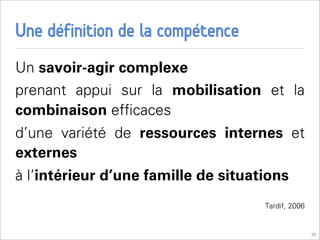 Une définition de la compétence
Un savoir-agir complexe
prenant appui sur la mobilisation et la
combinaison efﬁcaces
d’une variété de ressources internes et
externes
à l’intérieur d’une famille de situations
                                     Tardif, 2006


                                                    30
 