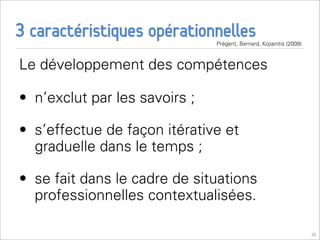 3 caractéristiques opérationnelles
                               Prégent, Bernard, Kozanitis (2009)



Le développement des compétences

• n’exclut par les savoirs ;

• s’effectue de façon itérative et
  graduelle dans le temps ;

• se fait dans le cadre de situations
  professionnelles contextualisées.

                                                                    32
 