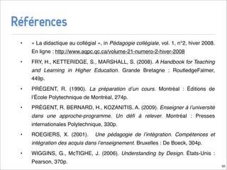 Références
 •   « La didactique au collégial », in Pédagogie collégiale, vol. 1, n°2, hiver 2008.
     En ligne : http://www.aqpc.qc.ca/volume-21-numero-2-hiver-2008
 •   FRY, H., KETTERIDGE, S., MARSHALL, S. (2008). A Handbook for Teaching
     and Learning in Higher Education. Grande Bretagne : RoutledgeFalmer,
     449p.
 •   PRÉGENT, R. (1990). La préparation dʼun cours. Montréal : Éditions de
     lʼÉcole Polytechnique de Montréal, 274p.
 •   PRÉGENT, R. BERNARD, H., KOZANITIS, A. (2009). Enseigner à lʼuniversité
     dans une approche-programme. Un déﬁ à relever. Montréal : Presses
     internationales Polytechnique, 330p.
 •   ROEGIERS, X. (2001).        Une pédagogie de lʼintégration. Compétences et
     intégration des acquis dans lʼenseignement. Bruxelles : De Boeck, 304p.
 •   WIGGINS, G., McTIGHE, J. (2006). Understanding by Design. États-Unis :
     Pearson, 370p.
                                                                                         50
 