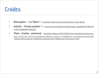 Crédits
 •   Brise-glace : « Le Totem ! » http://icformation.com/trucs/ﬁchiers/truc_outils_88.pdf
 •   Activité « Prenez position ! »      http://www.sensibiliser-ensemble.org/e_upload/pdf/7%20PLUS
     %207%20ANIMATIONS.pdf

 •   Plans dʼaction personnel          http://jeffhurtblog.com/2012/03/14/two-strategies-infuse-lectures-
     learning/?utm_source=feedburner&utm_medium=feed&utm_campaign=Feed%3A
     +MidcourseCorrections+%28Velvet+Chainsaw%27s+Midcourse+Corrections+%29




                                                                                                            51
 