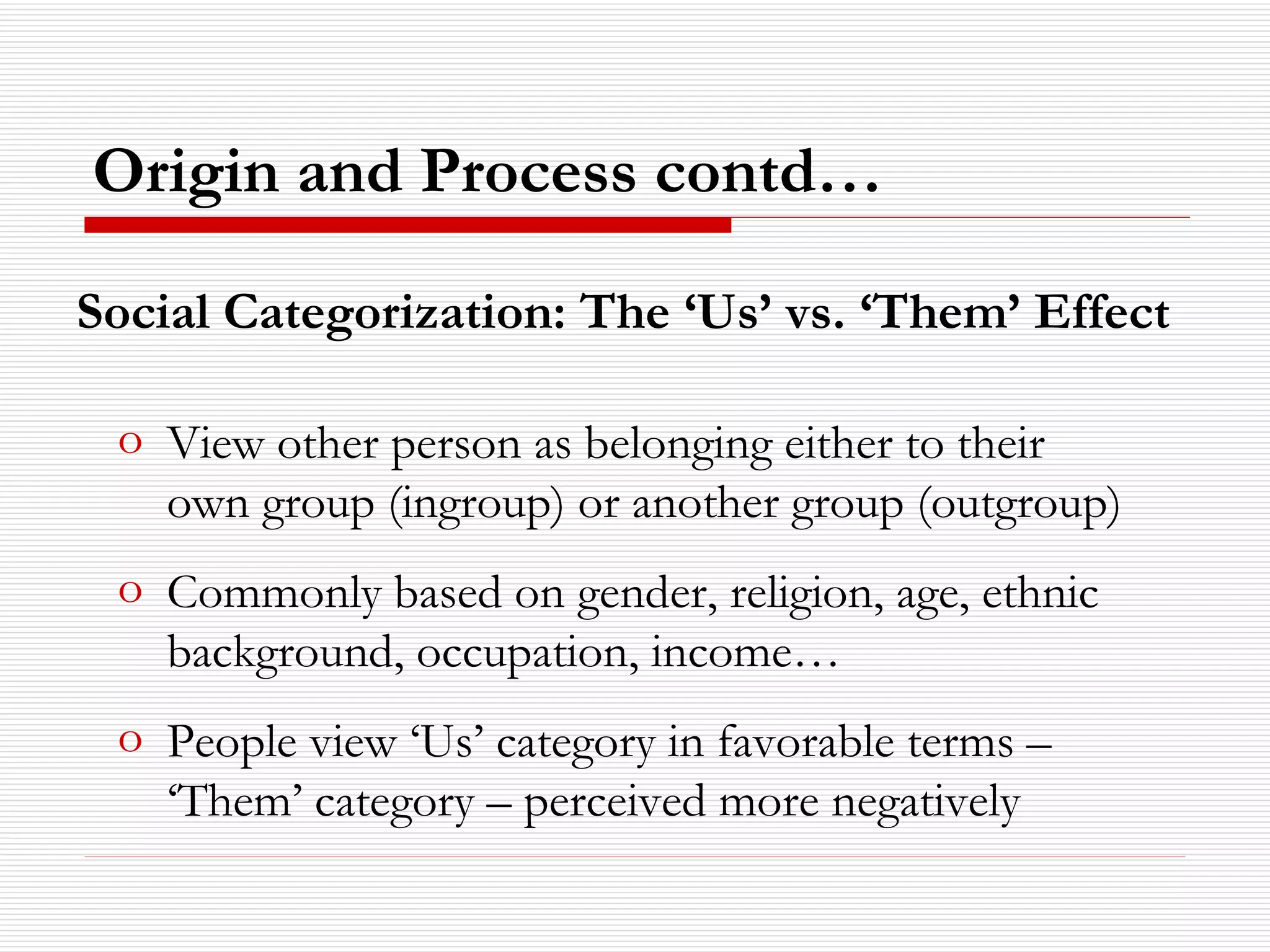 Social Categorization: The ‘Us’ vs. ‘Them’ Effect Origin and Process contd… View other person as belonging either to their own group (ingroup) or another group (outgroup) Commonly based on gender, religion, age, ethnic background, occupation, income… People view ‘Us’ category in favorable terms – ‘Them’ category – perceived more negatively 
