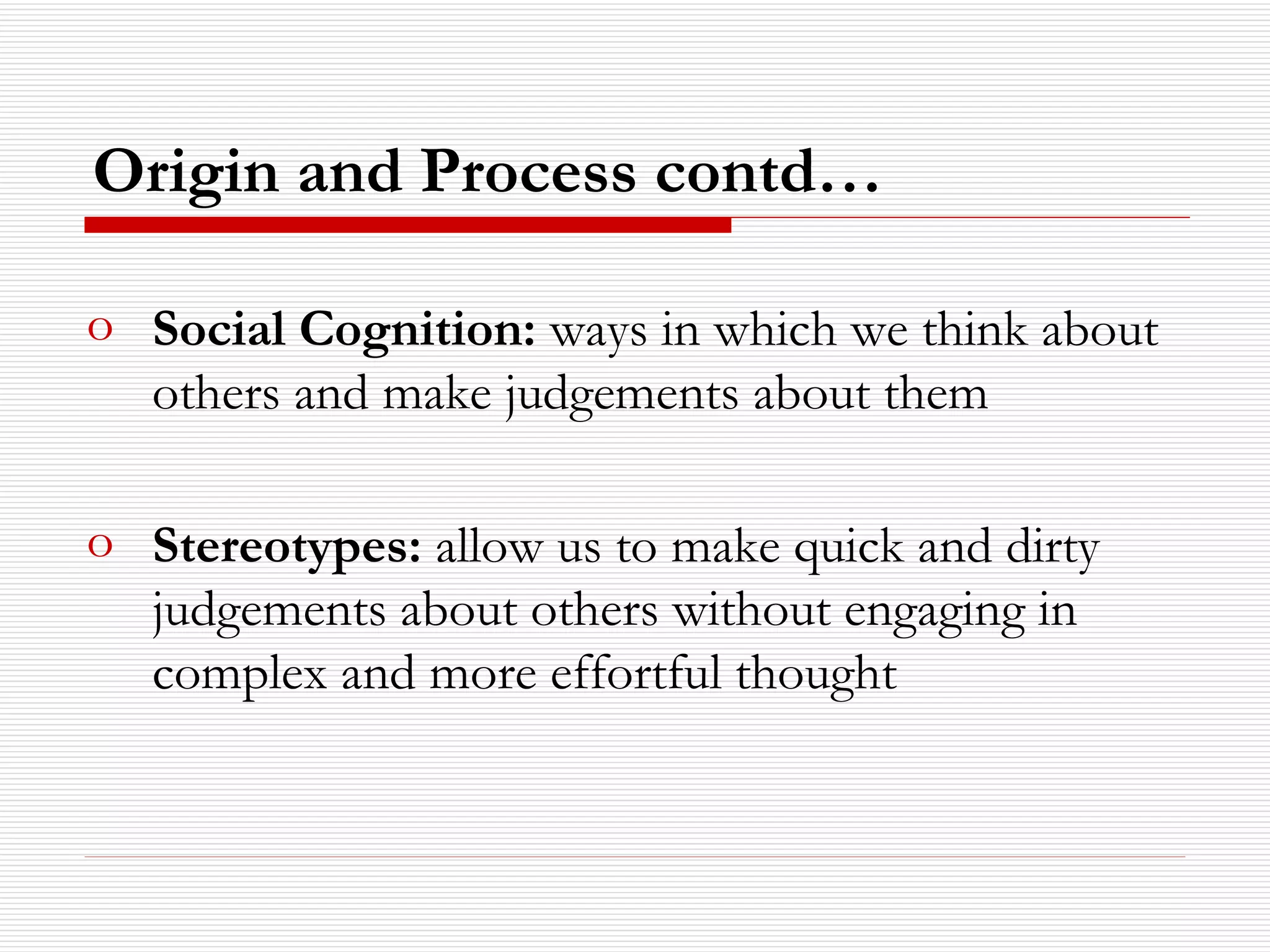 Social Cognition:  ways in which we think about others and make judgements about them Stereotypes:  allow us to make quick and dirty judgements about others without engaging in complex and more effortful thought Origin and Process contd… 