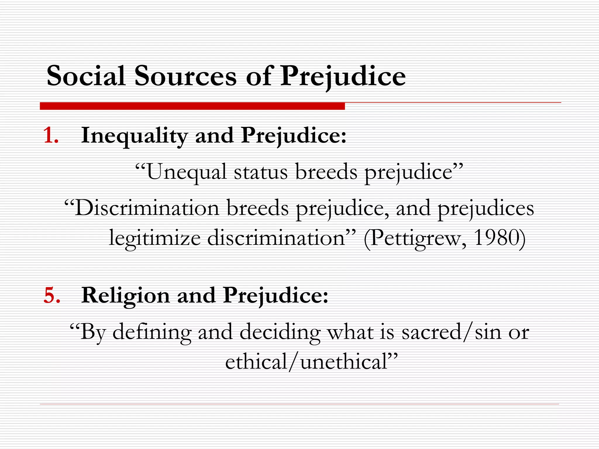 Social Sources of Prejudice   Inequality and Prejudice: “ Unequal status breeds prejudice” “ Discrimination breeds prejudice, and prejudices legitimize discrimination” (Pettigrew, 1980) Religion and Prejudice: “ By defining and deciding what is sacred/sin or ethical/unethical”  