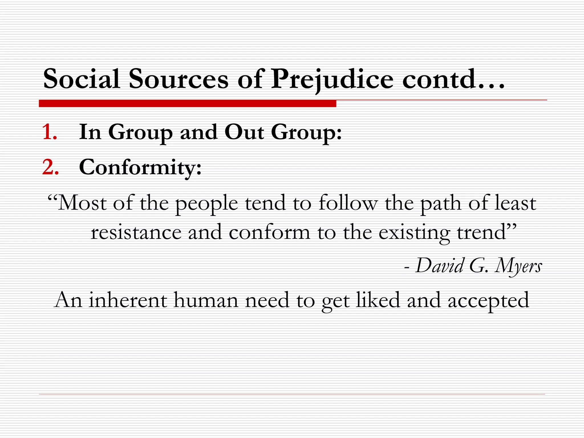 Social Sources of Prejudice contd… In Group and Out Group: Conformity: “ Most of the people tend to follow the path of least resistance and conform to the existing trend”  - David G. Myers An inherent human need to get liked and accepted 