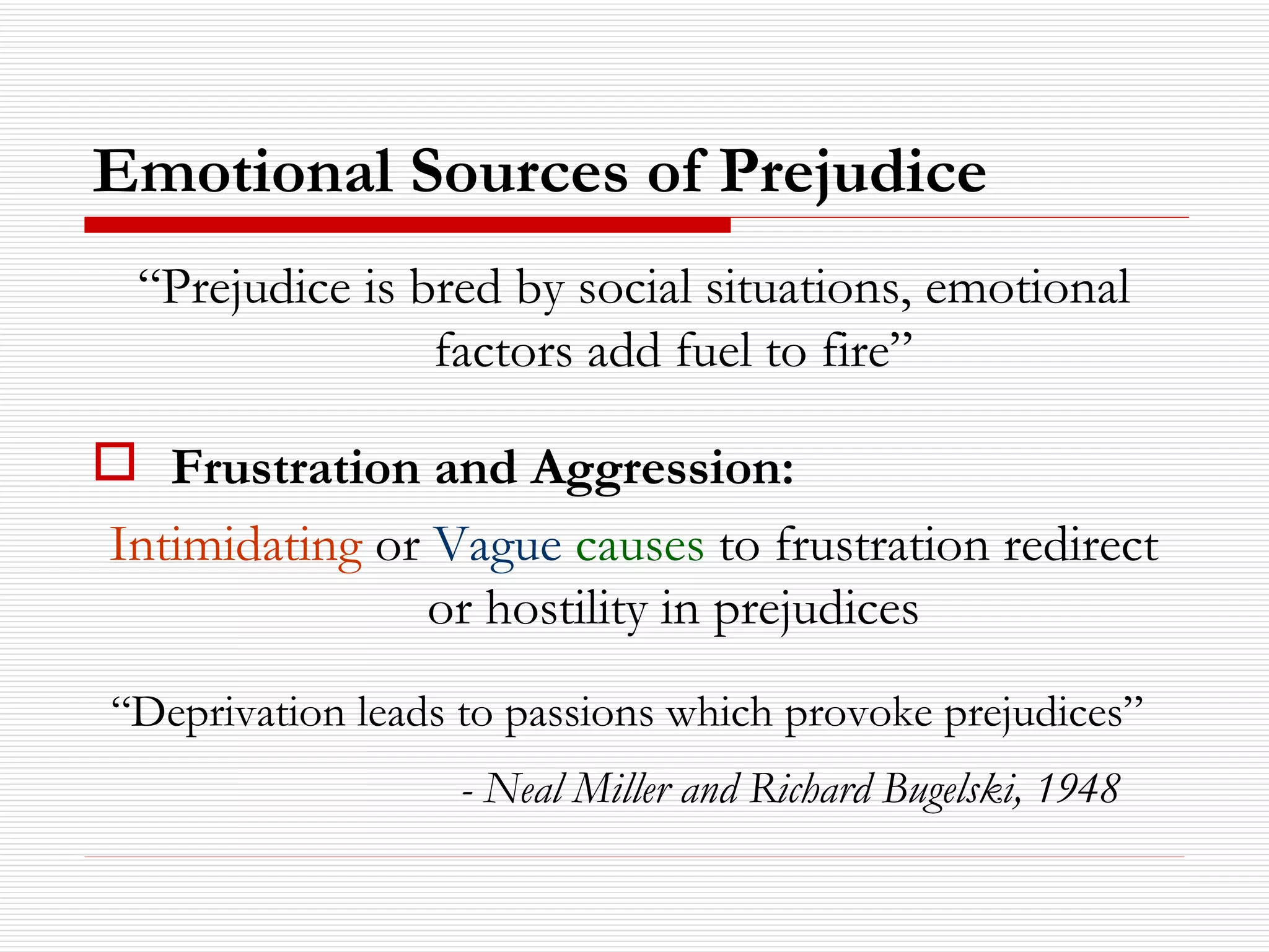 Emotional Sources of Prejudice “ Prejudice is bred by social situations, emotional factors add fuel to fire” Frustration and Aggression:   Intimidating  or  Vague   causes  to frustration redirect or hostility in prejudices “ Deprivation leads to passions which provoke prejudices”   - Neal Miller and Richard Bugelski, 1948   