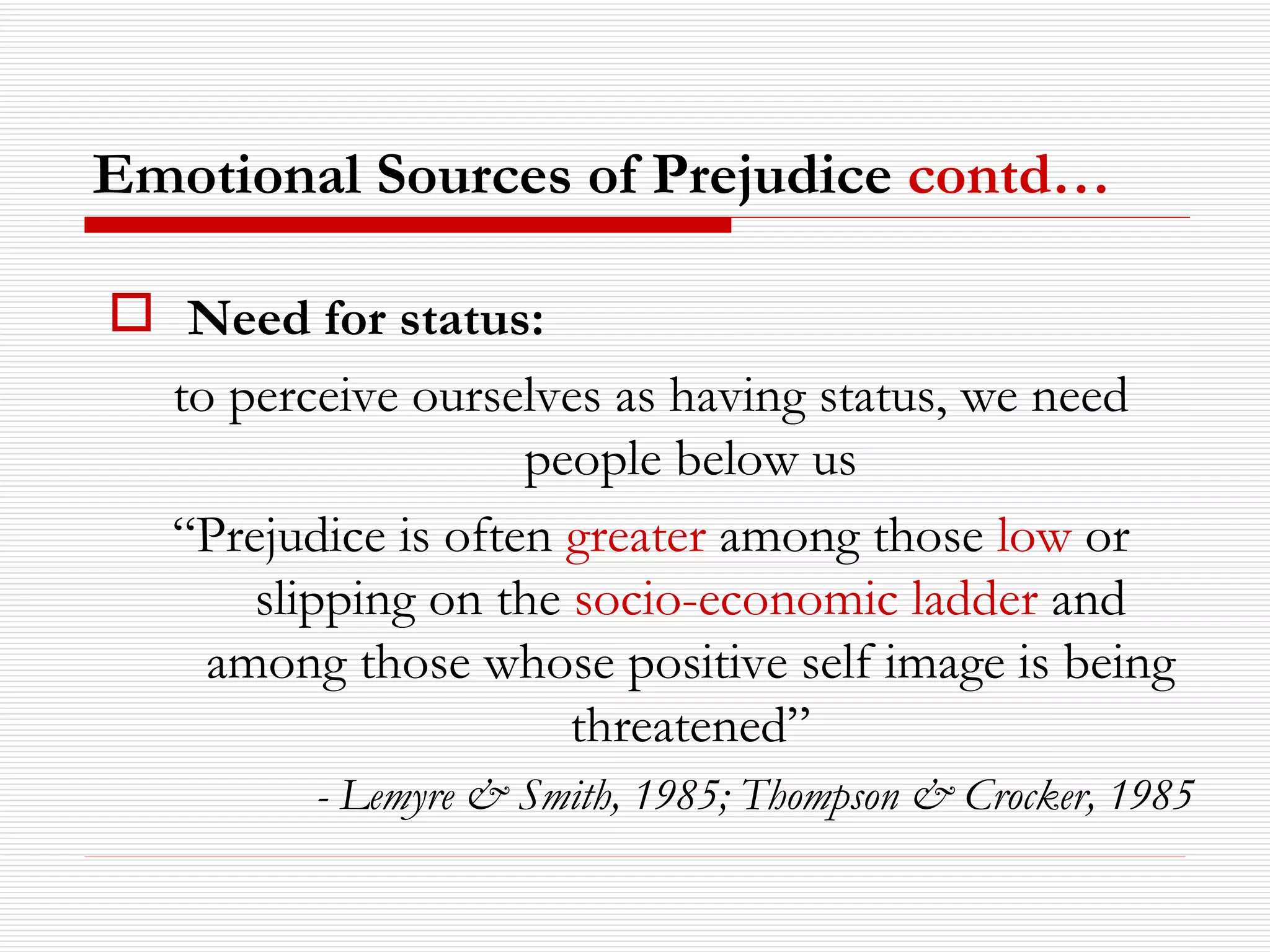 Need for status:   to perceive ourselves as having status, we need people below us “ Prejudice is often  greater  among those  low  or slipping on the  socio-economic ladder  and among those whose positive self image is being threatened” - Lemyre & Smith, 1985; Thompson & Crocker, 1985 Emotional Sources of Prejudice  contd… 