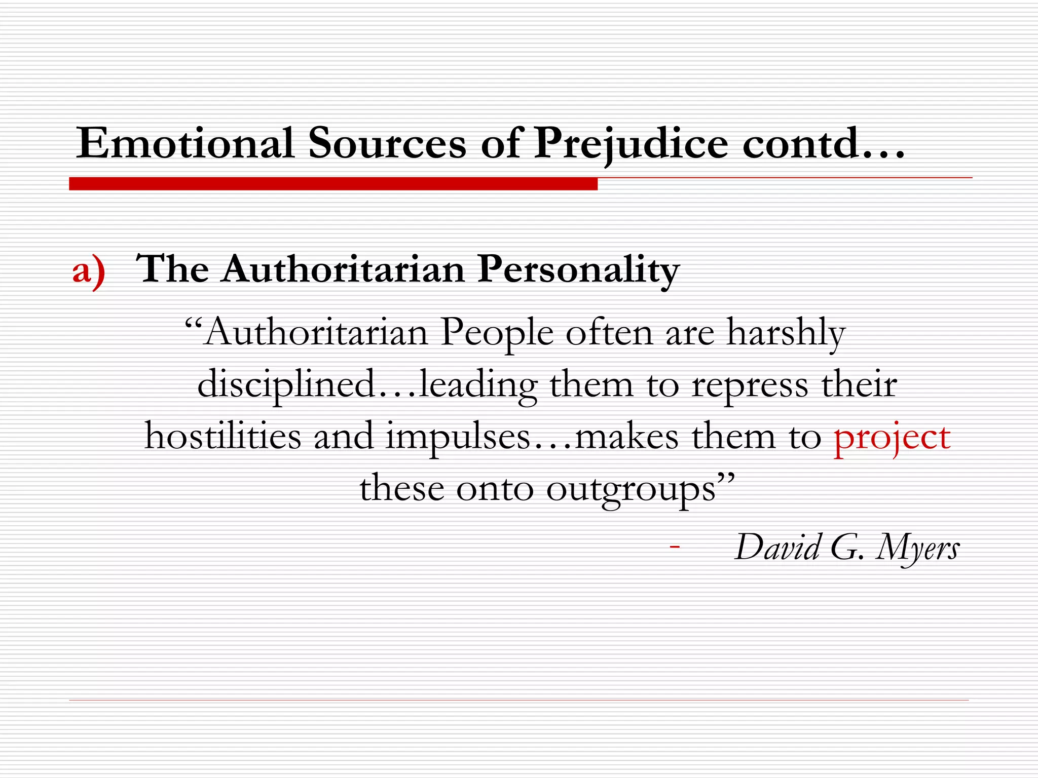 The Authoritarian Personality “ Authoritarian People often are harshly disciplined…leading them to repress their hostilities and impulses…makes them to  project  these onto outgroups” David G. Myers Emotional Sources of Prejudice contd… 