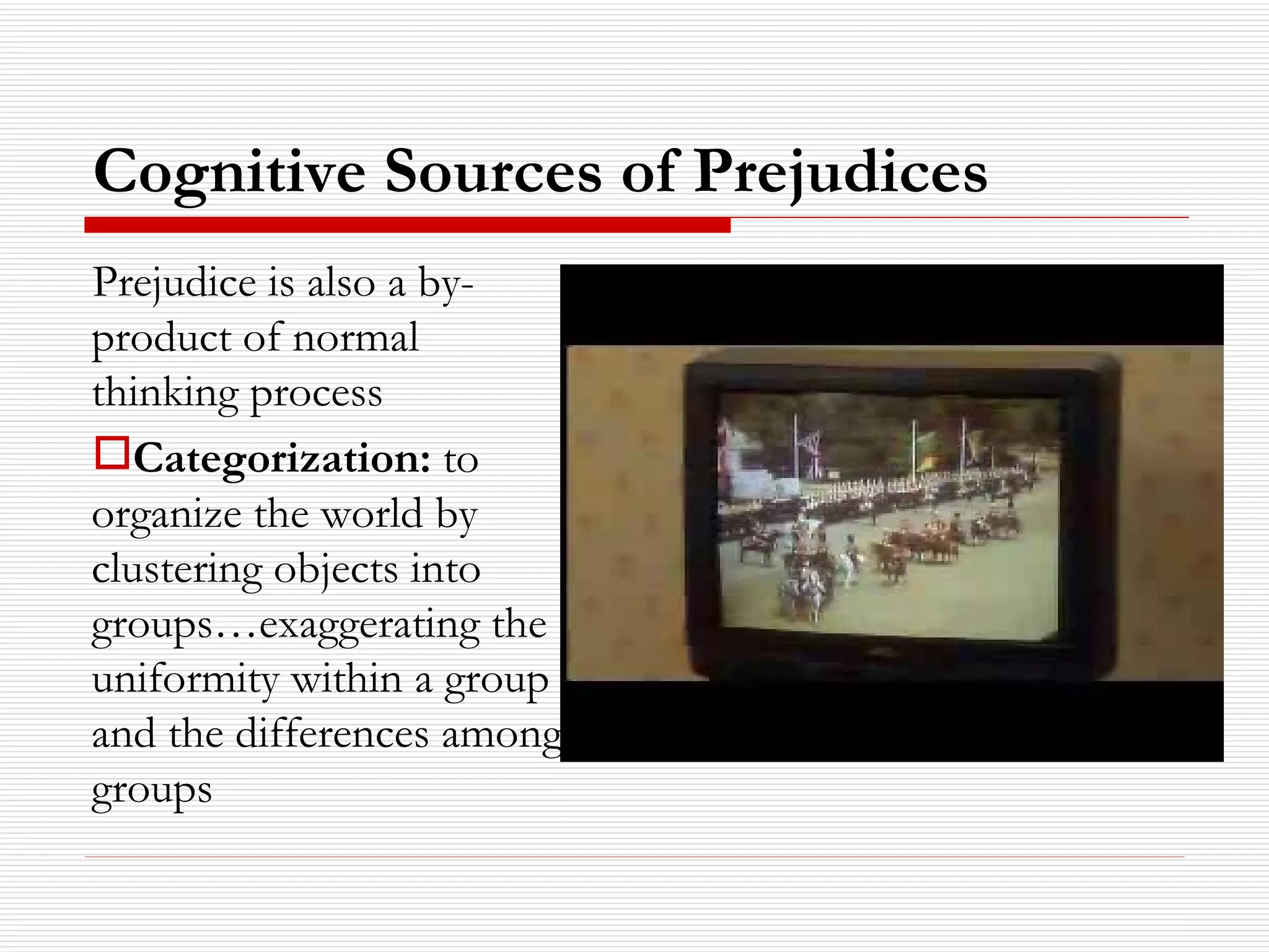 Cognitive Sources of Prejudices Prejudice is also a by-product of normal thinking process Categorization:  to organize the world by clustering objects into groups…exaggerating the uniformity within a group and the differences among groups 