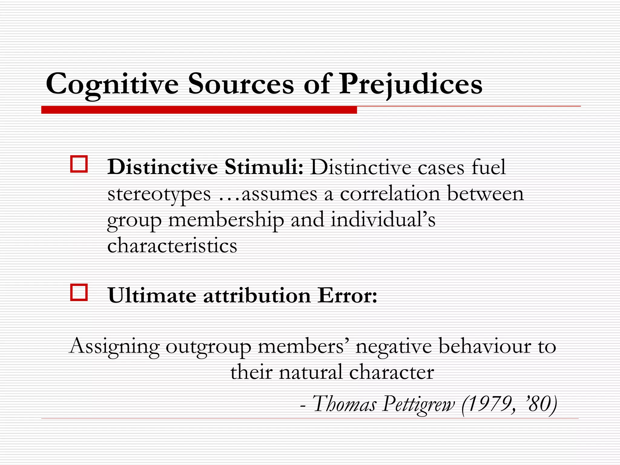 Distinctive Stimuli:  Distinctive cases fuel stereotypes …assumes a correlation between group membership and individual’s characteristics Ultimate attribution Error: Assigning outgroup members’ negative behaviour to their natural character - Thomas Pettigrew (1979, ’80) Cognitive Sources of Prejudices 
