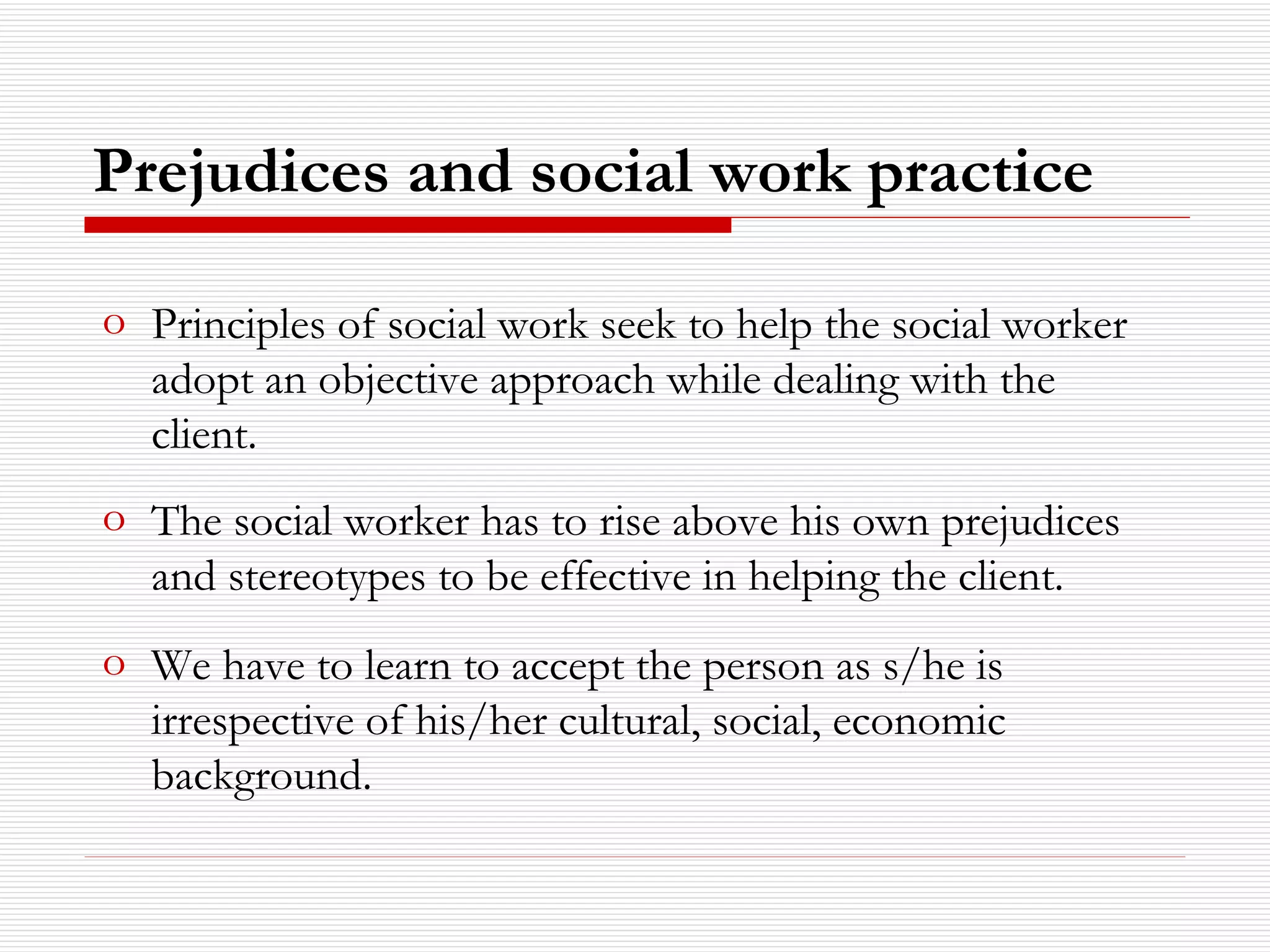 Prejudices and social work practice Principles of social work seek to help the social worker adopt an objective approach while dealing with the client. The social worker has to rise above his own prejudices and stereotypes to be effective in helping the client. We have to learn to accept the person as s/he is irrespective of his/her cultural, social, economic background. 