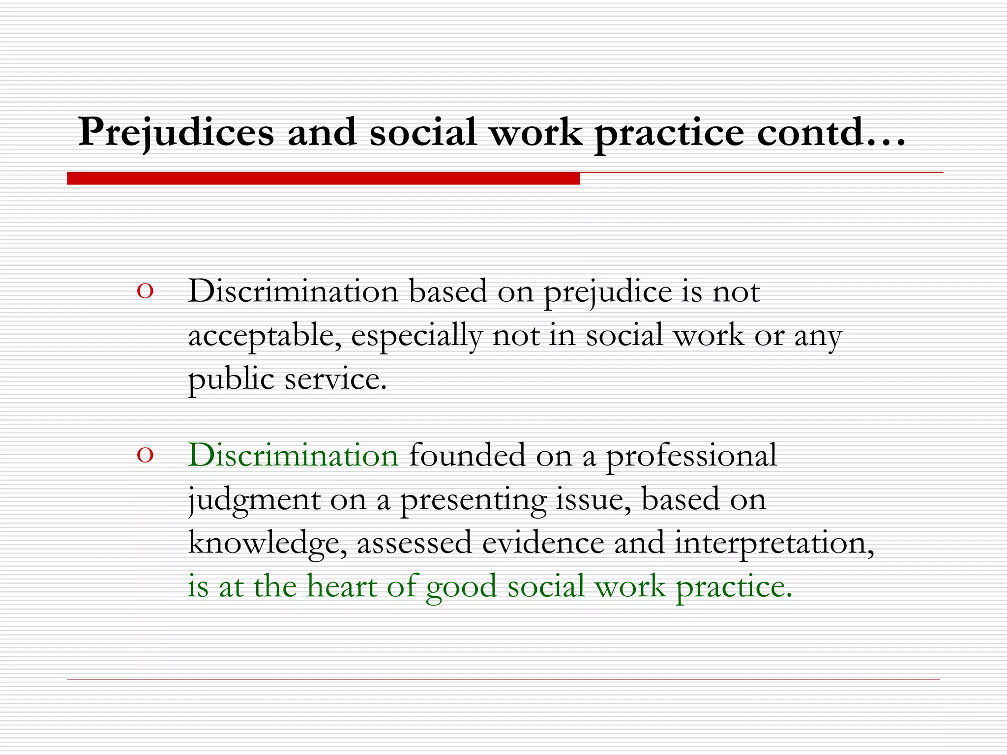 Discrimination based on prejudice is not acceptable, especially not in social work or any public service. Discrimination  founded on a professional judgment on a presenting issue, based on knowledge, assessed evidence and interpretation,  is at the heart of good social work practice.  Prejudices and social work practice contd… 