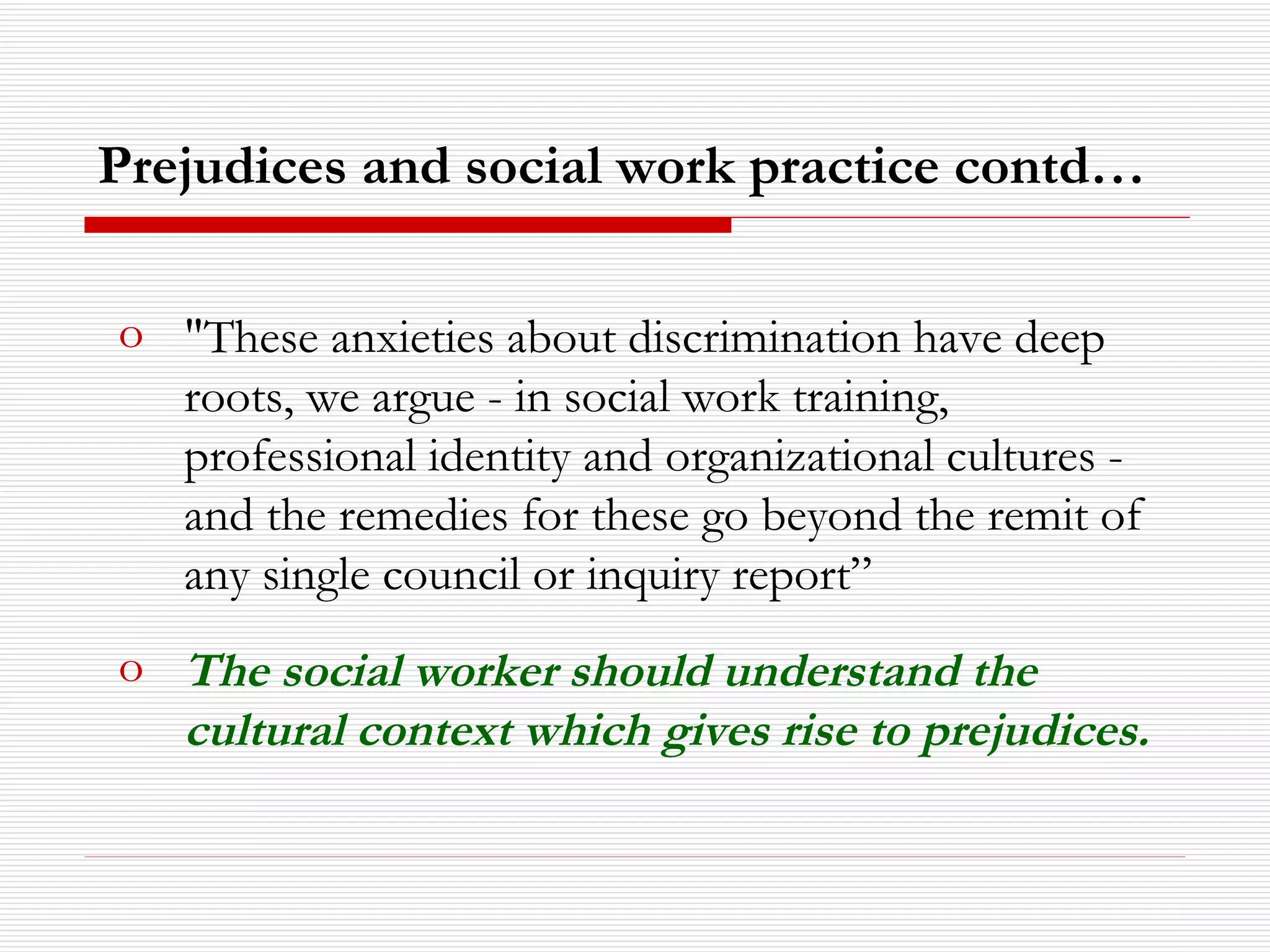 "These anxieties about discrimination have deep roots, we argue - in social work training, professional identity and organizational cultures - and the remedies for these go beyond the remit of any single council or inquiry report” The social worker should understand the cultural context which gives rise to prejudices. Prejudices and social work practice contd… 