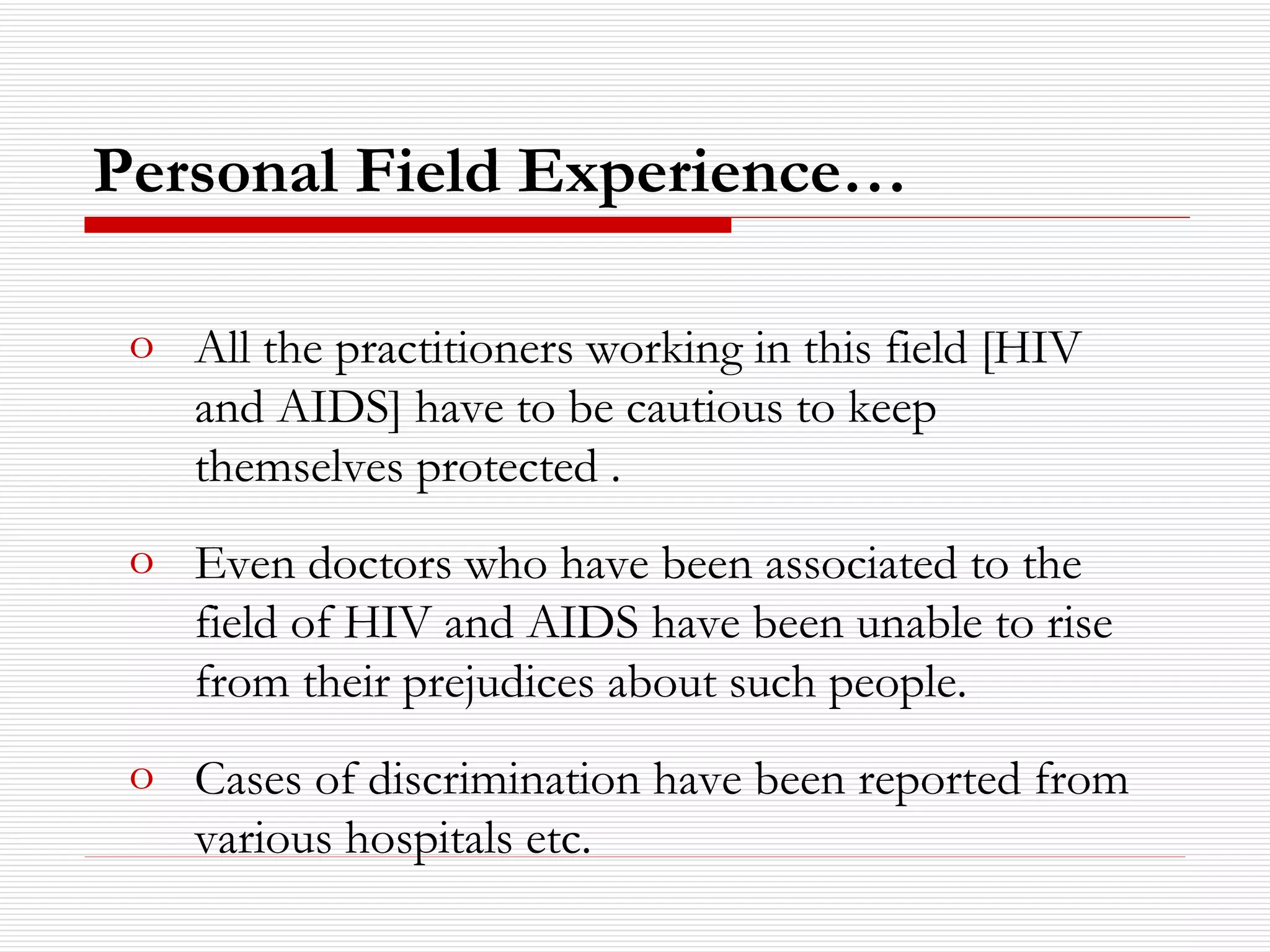 Personal Field Experience… All the practitioners working in this field [HIV and AIDS] have to be cautious to keep themselves protected . Even doctors who have been associated to the field of HIV and AIDS have been unable to rise from their prejudices about such people. Cases of discrimination have been reported from various hospitals etc. 