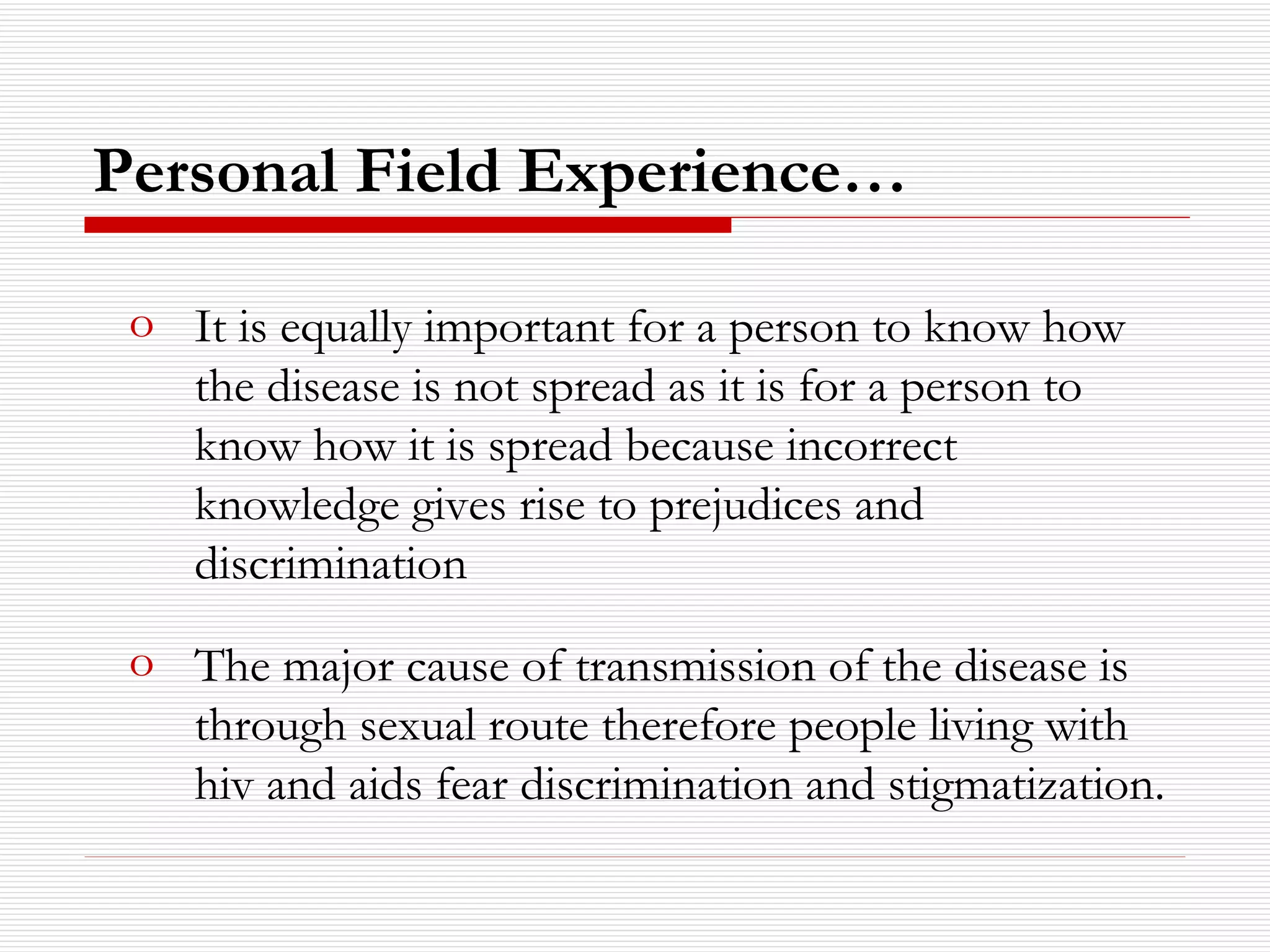 It is equally important for a person to know how the disease is not spread as it is for a person to know how it is spread because incorrect knowledge gives rise to prejudices and discrimination The major cause of transmission of the disease is through sexual route therefore people living with hiv and aids fear discrimination and stigmatization. Personal Field Experience… 