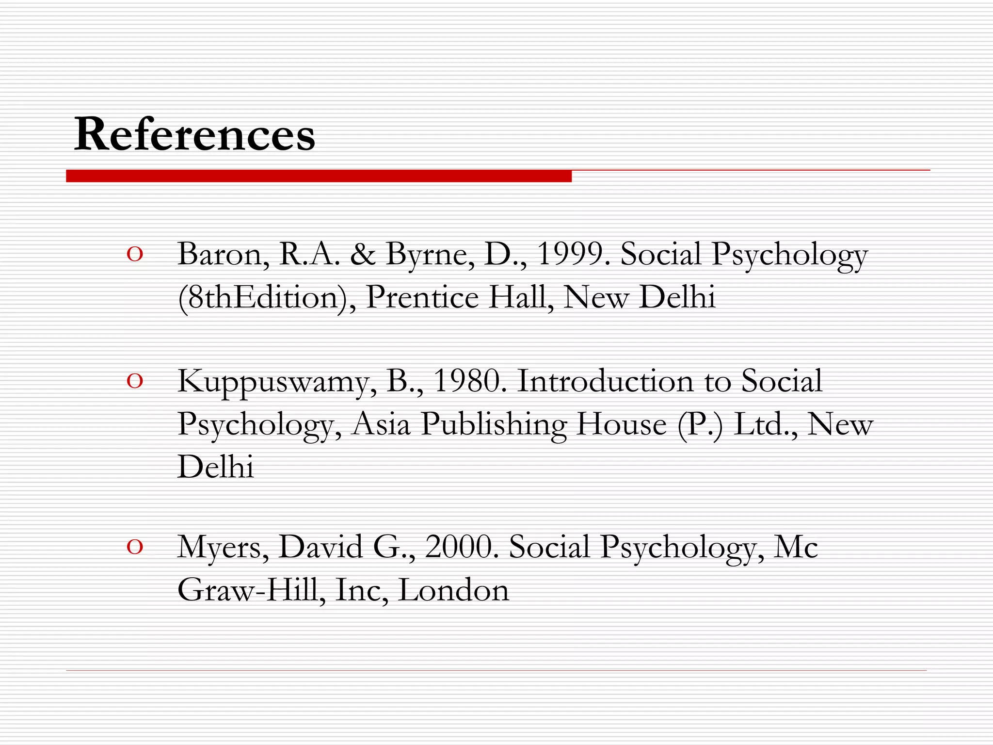 References Baron, R.A. & Byrne, D., 1999. Social Psychology (8thEdition), Prentice Hall, New Delhi Kuppuswamy, B., 1980. Introduction to Social Psychology, Asia Publishing House (P.) Ltd., New Delhi Myers, David G., 2000. Social Psychology, Mc Graw-Hill, Inc, London 