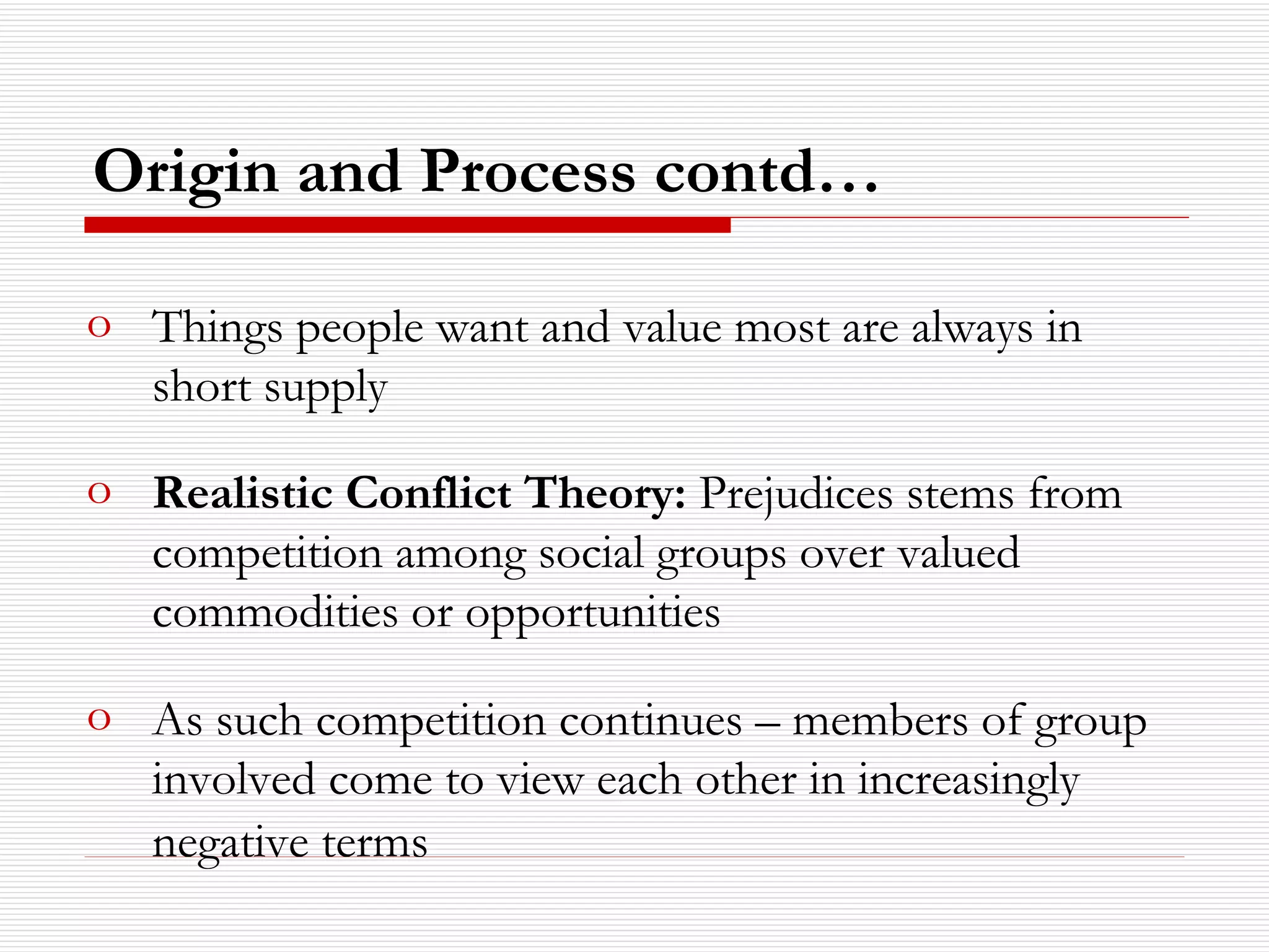 Origin and Process contd… Things people want and value most are always in short supply Realistic Conflict Theory:  Prejudices stems from competition among social groups over valued commodities or opportunities As such competition continues – members of group involved come to view each other in increasingly negative terms   