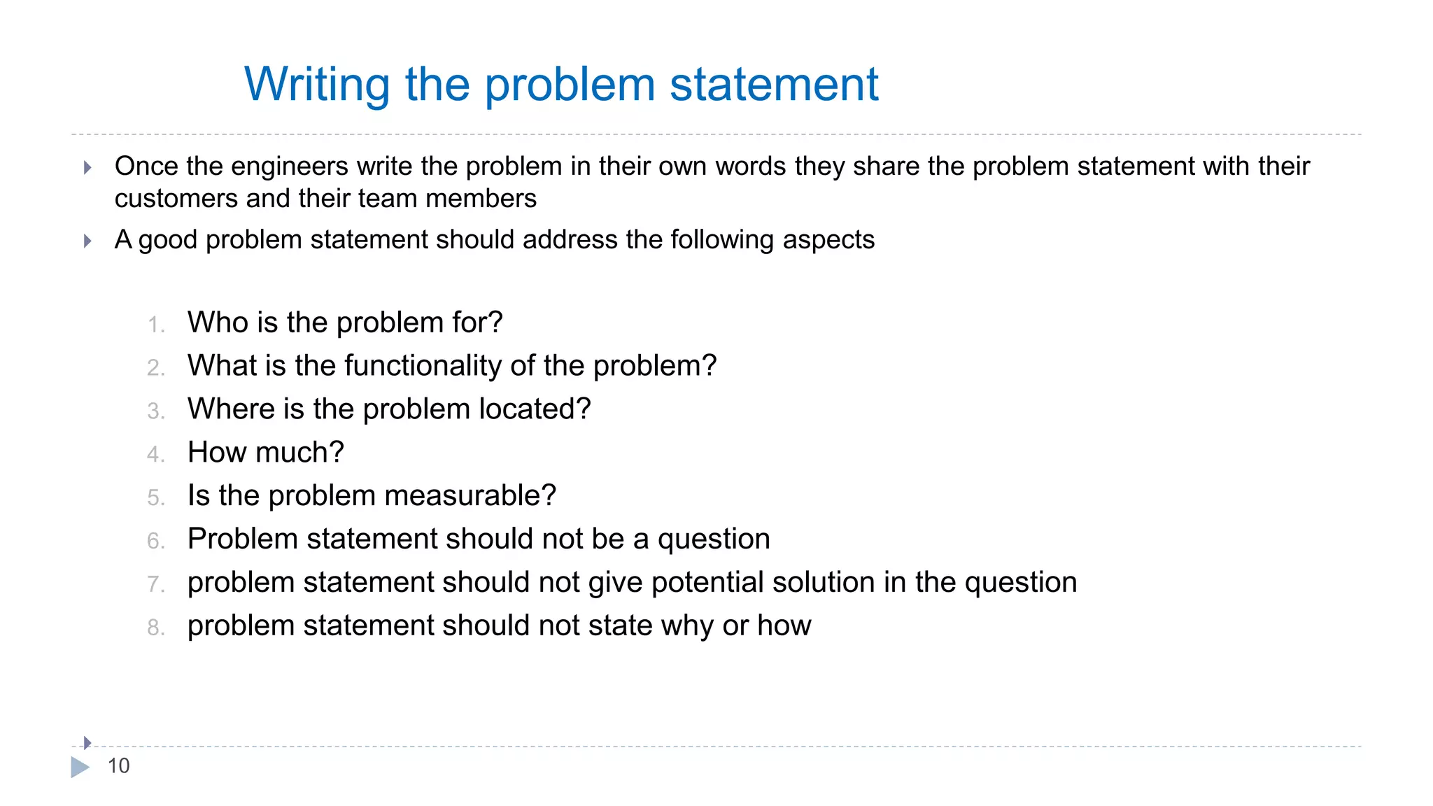 Writing the problem statement
 Once the engineers write the problem in their own words they share the problem statement with their
customers and their team members
 A good problem statement should address the following aspects
1. Who is the problem for?
2. What is the functionality of the problem?
3. Where is the problem located?
4. How much?
5. Is the problem measurable?
6. Problem statement should not be a question
7. problem statement should not give potential solution in the question
8. problem statement should not state why or how

10
 