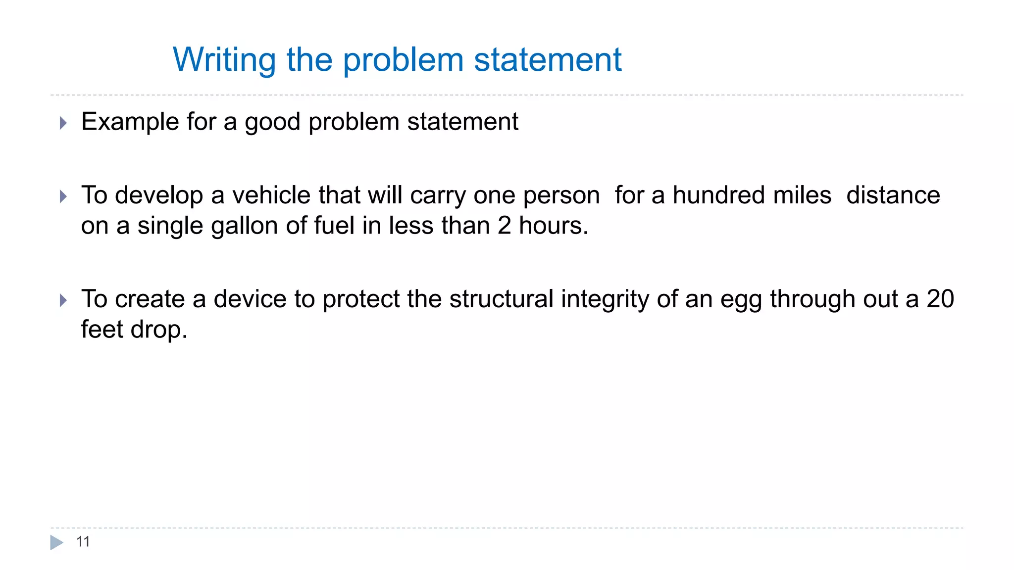 Writing the problem statement
 Example for a good problem statement
 To develop a vehicle that will carry one person for a hundred miles distance
on a single gallon of fuel in less than 2 hours.
 To create a device to protect the structural integrity of an egg through out a 20
feet drop.
11
 