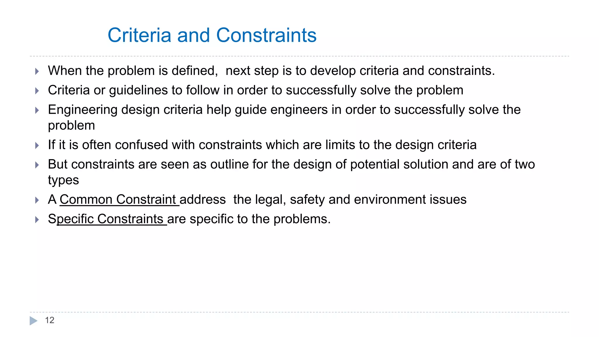 Criteria and Constraints
 When the problem is defined, next step is to develop criteria and constraints.
 Criteria or guidelines to follow in order to successfully solve the problem
 Engineering design criteria help guide engineers in order to successfully solve the
problem
 If it is often confused with constraints which are limits to the design criteria
 But constraints are seen as outline for the design of potential solution and are of two
types
 A Common Constraint address the legal, safety and environment issues
 Specific Constraints are specific to the problems.
12
 