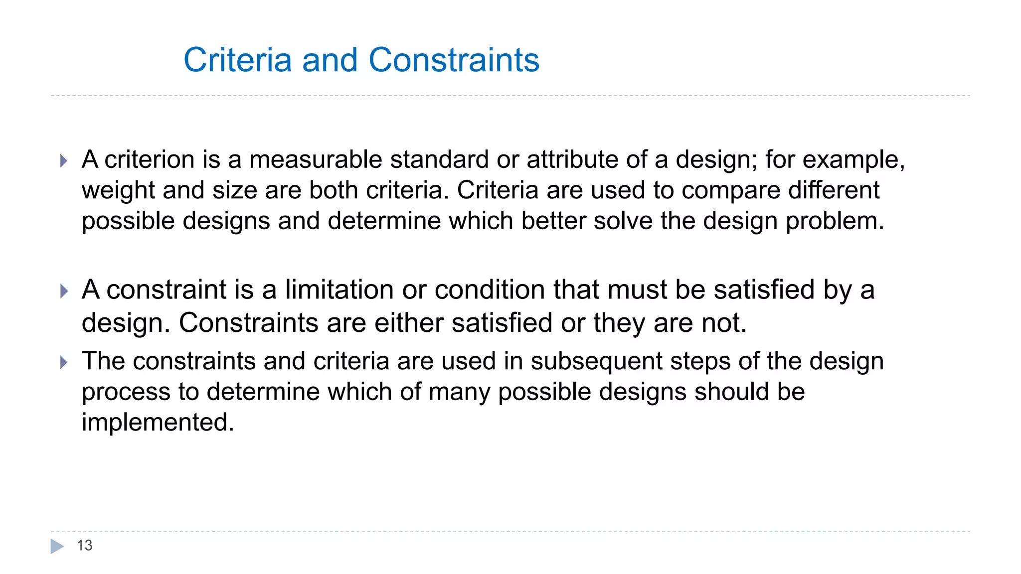 Criteria and Constraints
 A criterion is a measurable standard or attribute of a design; for example,
weight and size are both criteria. Criteria are used to compare different
possible designs and determine which better solve the design problem.
 A constraint is a limitation or condition that must be satisfied by a
design. Constraints are either satisfied or they are not.
 The constraints and criteria are used in subsequent steps of the design
process to determine which of many possible designs should be
implemented.
13
 