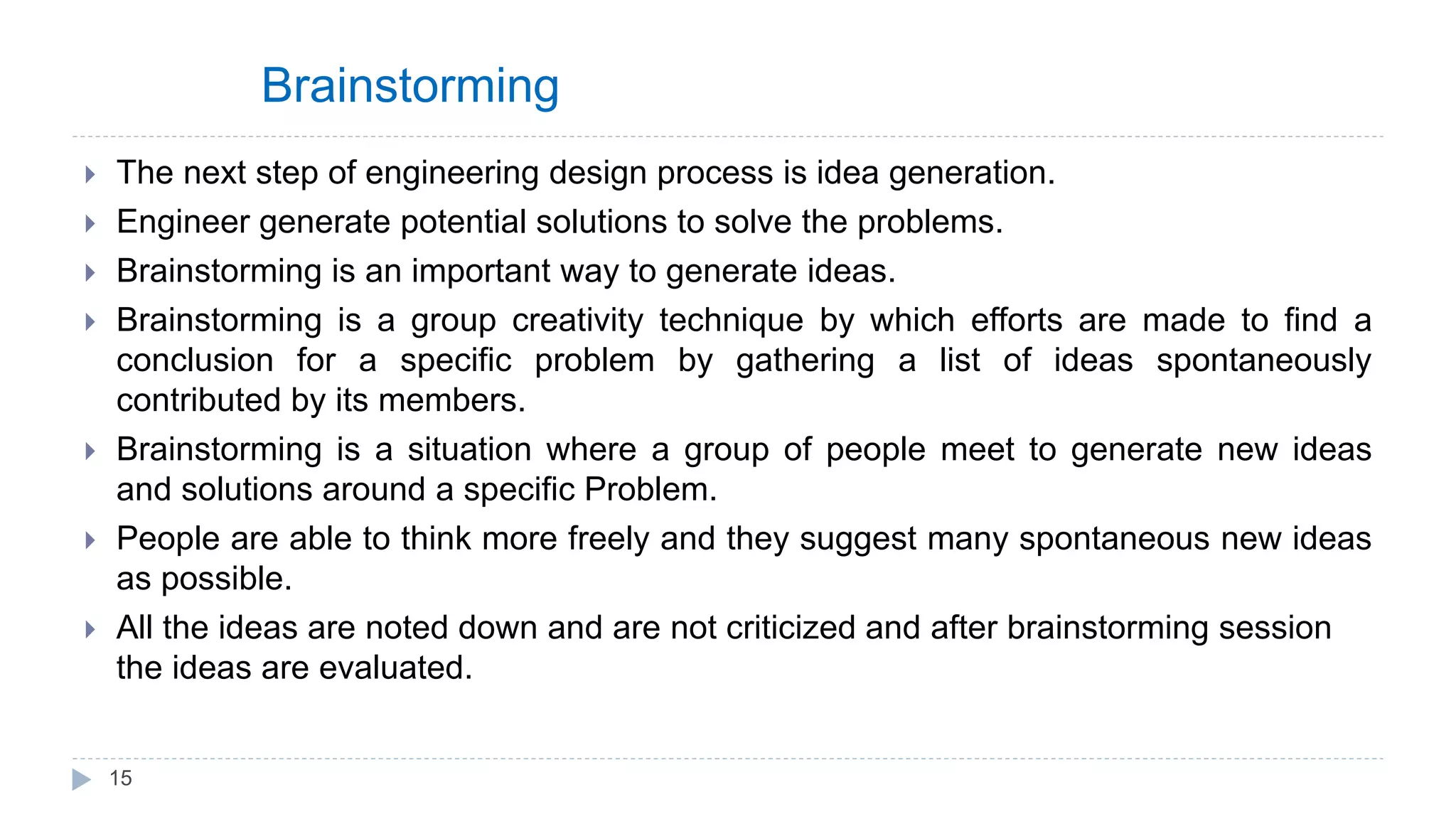 Brainstorming
 The next step of engineering design process is idea generation.
 Engineer generate potential solutions to solve the problems.
 Brainstorming is an important way to generate ideas.
 Brainstorming is a group creativity technique by which efforts are made to find a
conclusion for a specific problem by gathering a list of ideas spontaneously
contributed by its members.
 Brainstorming is a situation where a group of people meet to generate new ideas
and solutions around a specific Problem.
 People are able to think more freely and they suggest many spontaneous new ideas
as possible.
 All the ideas are noted down and are not criticized and after brainstorming session
the ideas are evaluated.
15
 