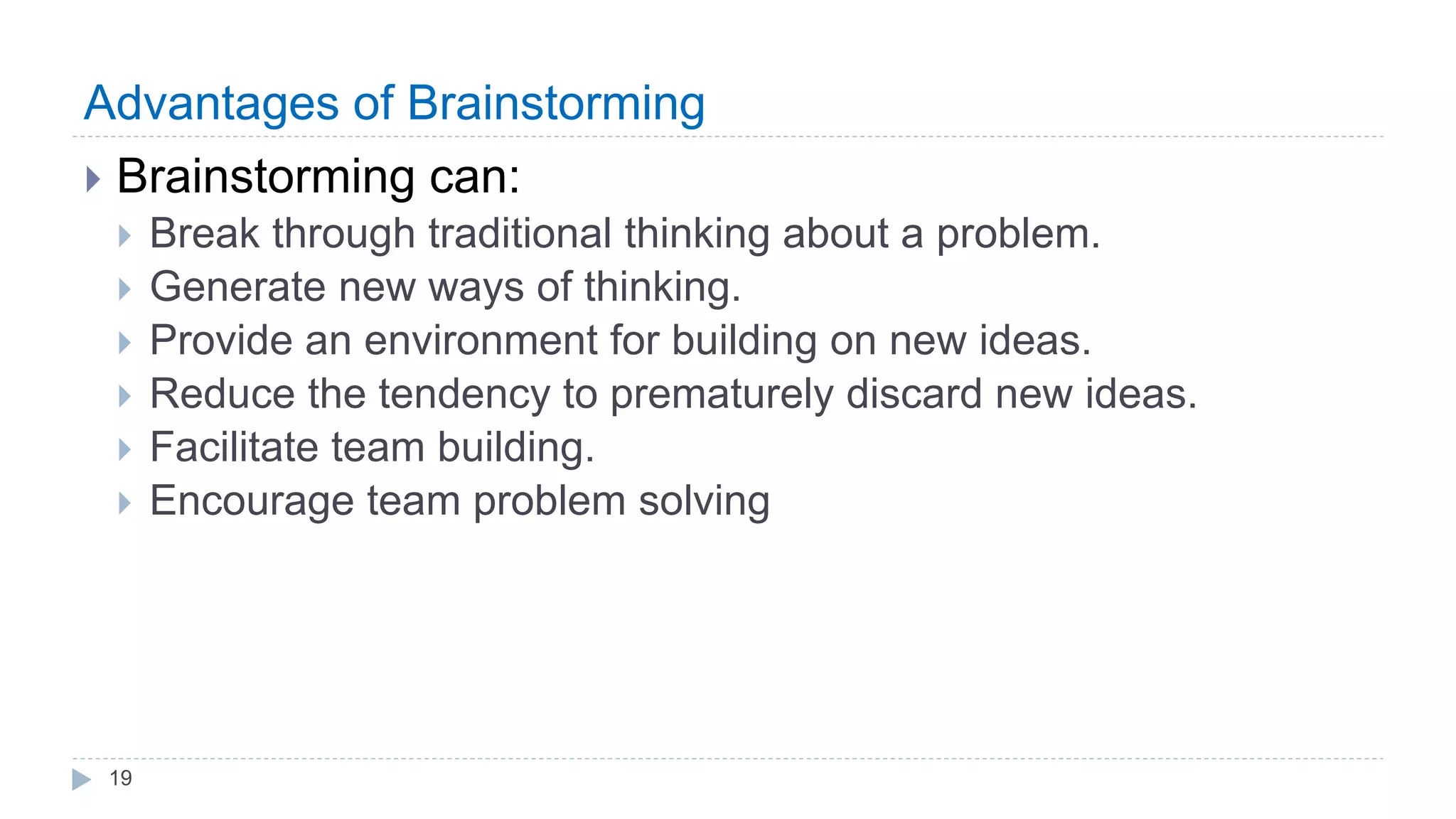 Advantages of Brainstorming
 Brainstorming can:
 Break through traditional thinking about a problem.
 Generate new ways of thinking.
 Provide an environment for building on new ideas.
 Reduce the tendency to prematurely discard new ideas.
 Facilitate team building.
 Encourage team problem solving
19
 
