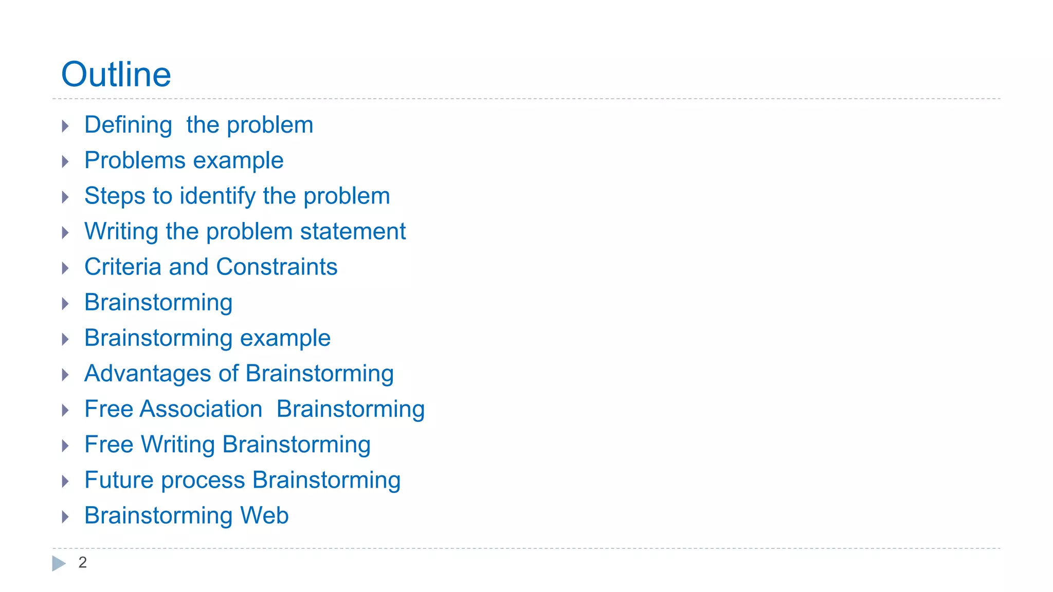 Outline
 Defining the problem
 Problems example
 Steps to identify the problem
 Writing the problem statement
 Criteria and Constraints
 Brainstorming
 Brainstorming example
 Advantages of Brainstorming
 Free Association Brainstorming
 Free Writing Brainstorming
 Future process Brainstorming
 Brainstorming Web
2
 