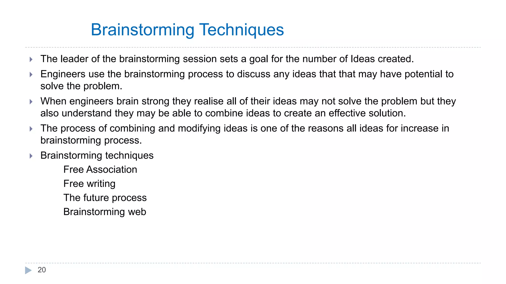 Brainstorming Techniques
 The leader of the brainstorming session sets a goal for the number of Ideas created.
 Engineers use the brainstorming process to discuss any ideas that that may have potential to
solve the problem.
 When engineers brain strong they realise all of their ideas may not solve the problem but they
also understand they may be able to combine ideas to create an effective solution.
 The process of combining and modifying ideas is one of the reasons all ideas for increase in
brainstorming process.
 Brainstorming techniques
Free Association
Free writing
The future process
Brainstorming web
20
 