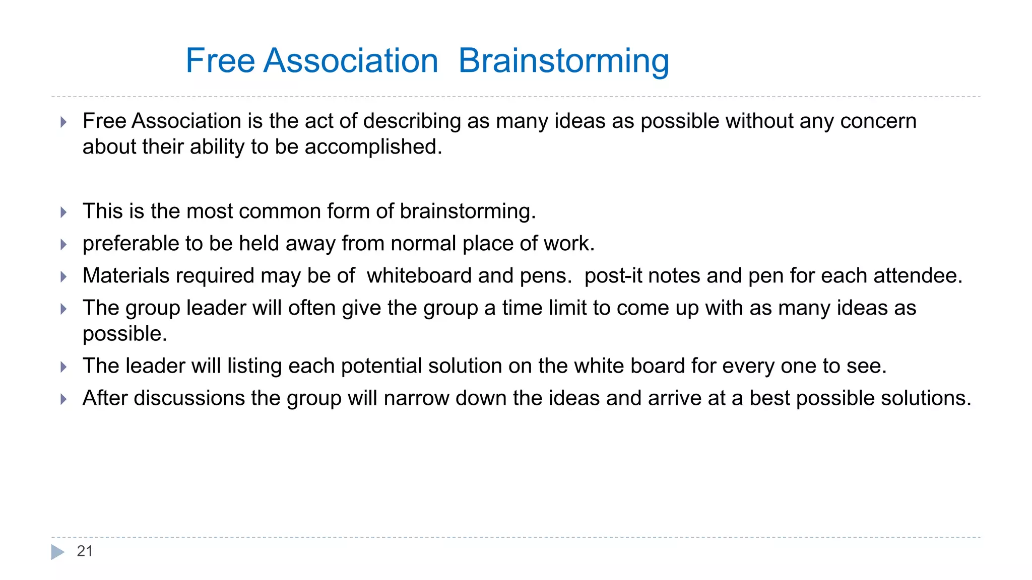 Free Association Brainstorming
 Free Association is the act of describing as many ideas as possible without any concern
about their ability to be accomplished.
 This is the most common form of brainstorming.
 preferable to be held away from normal place of work.
 Materials required may be of whiteboard and pens. post-it notes and pen for each attendee.
 The group leader will often give the group a time limit to come up with as many ideas as
possible.
 The leader will listing each potential solution on the white board for every one to see.
 After discussions the group will narrow down the ideas and arrive at a best possible solutions.
21
 
