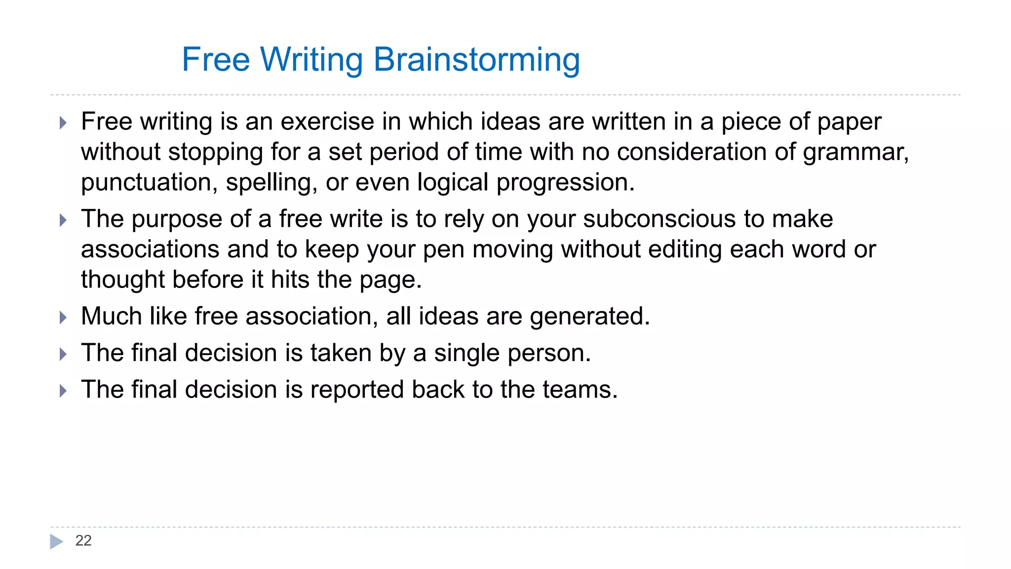 Free Writing Brainstorming
 Free writing is an exercise in which ideas are written in a piece of paper
without stopping for a set period of time with no consideration of grammar,
punctuation, spelling, or even logical progression.
 The purpose of a free write is to rely on your subconscious to make
associations and to keep your pen moving without editing each word or
thought before it hits the page.
 Much like free association, all ideas are generated.
 The final decision is taken by a single person.
 The final decision is reported back to the teams.
22
 