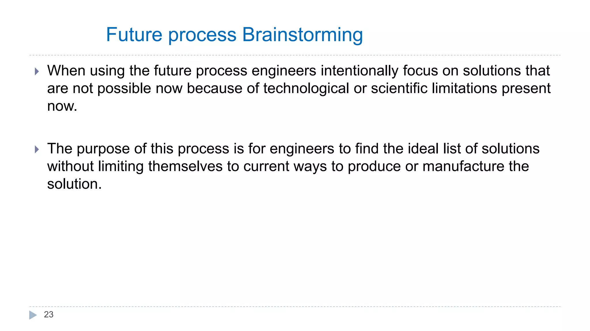 Future process Brainstorming
 When using the future process engineers intentionally focus on solutions that
are not possible now because of technological or scientific limitations present
now.
 The purpose of this process is for engineers to find the ideal list of solutions
without limiting themselves to current ways to produce or manufacture the
solution.
23
 