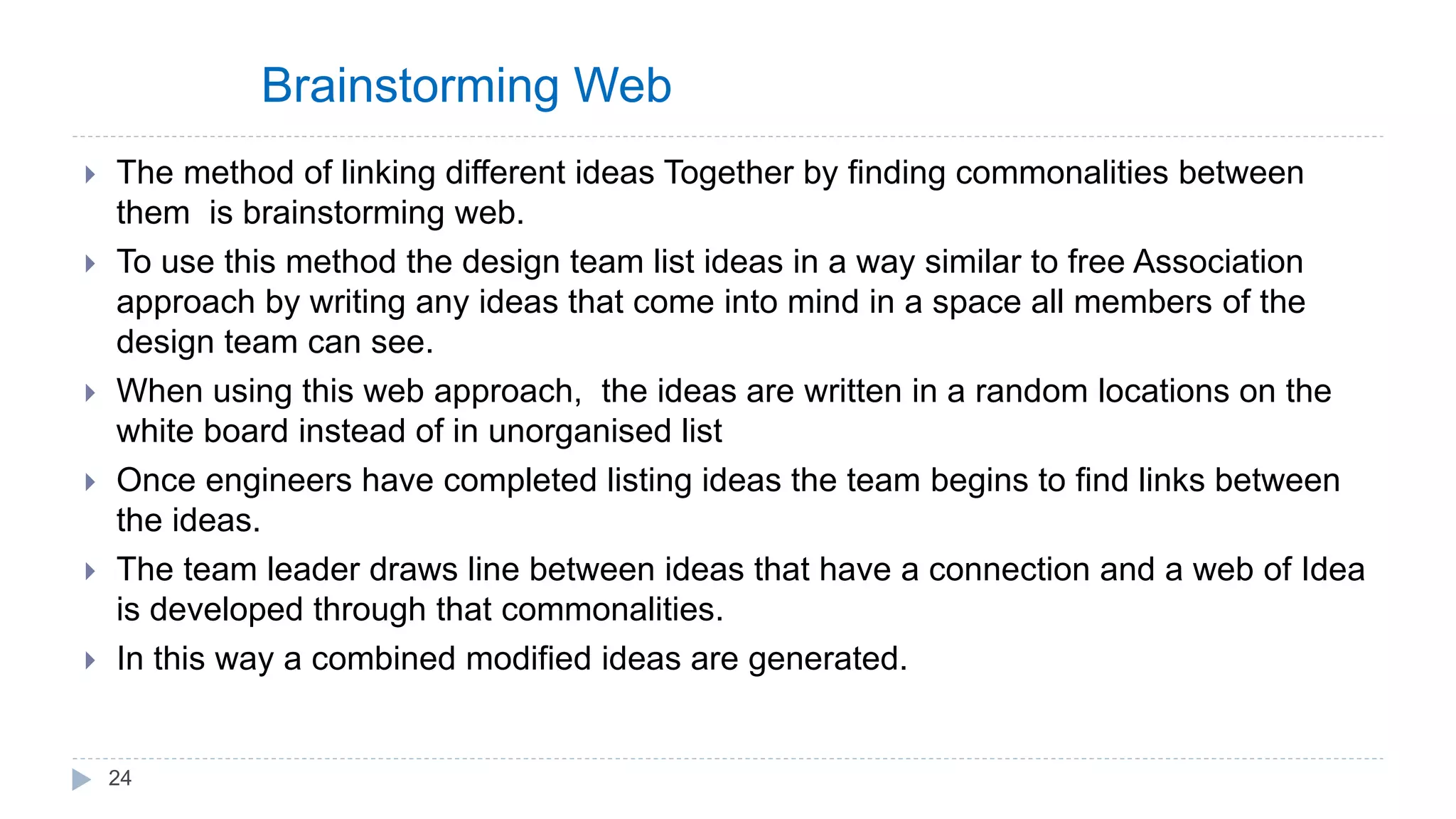 Brainstorming Web
 The method of linking different ideas Together by finding commonalities between
them is brainstorming web.
 To use this method the design team list ideas in a way similar to free Association
approach by writing any ideas that come into mind in a space all members of the
design team can see.
 When using this web approach, the ideas are written in a random locations on the
white board instead of in unorganised list
 Once engineers have completed listing ideas the team begins to find links between
the ideas.
 The team leader draws line between ideas that have a connection and a web of Idea
is developed through that commonalities.
 In this way a combined modified ideas are generated.
24
 