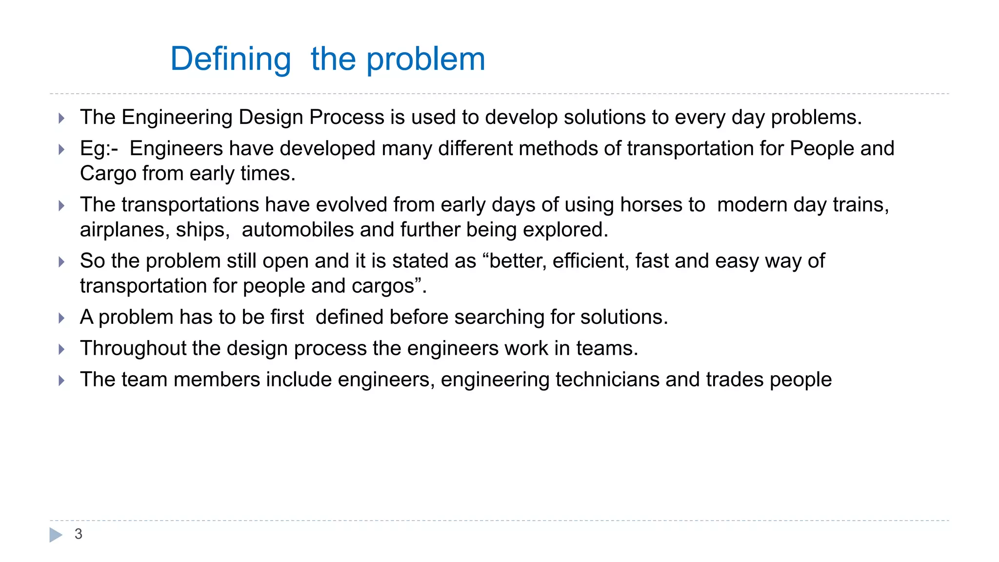 Defining the problem
 The Engineering Design Process is used to develop solutions to every day problems.
 Eg:- Engineers have developed many different methods of transportation for People and
Cargo from early times.
 The transportations have evolved from early days of using horses to modern day trains,
airplanes, ships, automobiles and further being explored.
 So the problem still open and it is stated as “better, efficient, fast and easy way of
transportation for people and cargos”.
 A problem has to be first defined before searching for solutions.
 Throughout the design process the engineers work in teams.
 The team members include engineers, engineering technicians and trades people
3
 