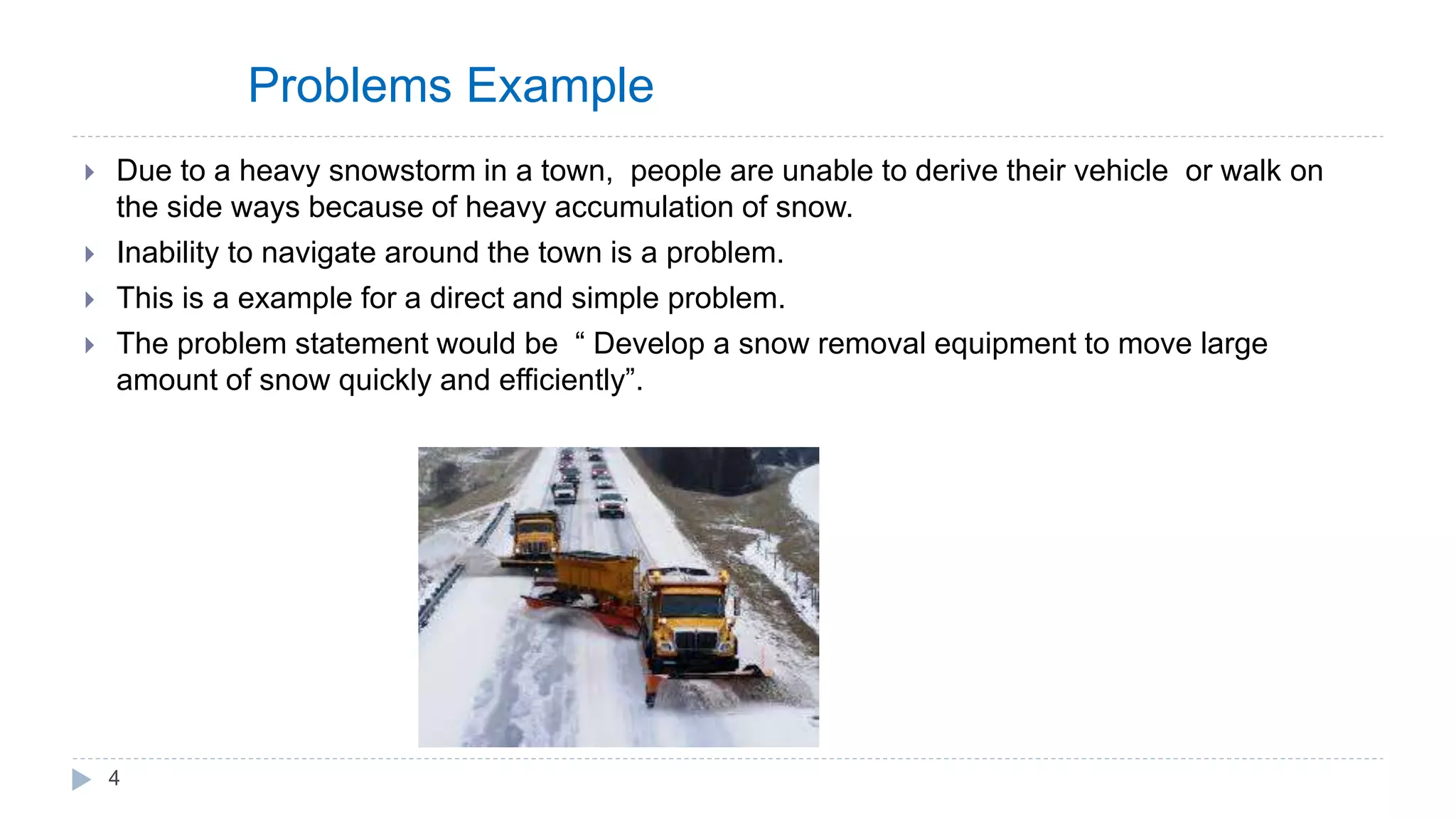 Problems Example
 Due to a heavy snowstorm in a town, people are unable to derive their vehicle or walk on
the side ways because of heavy accumulation of snow.
 Inability to navigate around the town is a problem.
 This is a example for a direct and simple problem.
 The problem statement would be “ Develop a snow removal equipment to move large
amount of snow quickly and efficiently”.
4
 