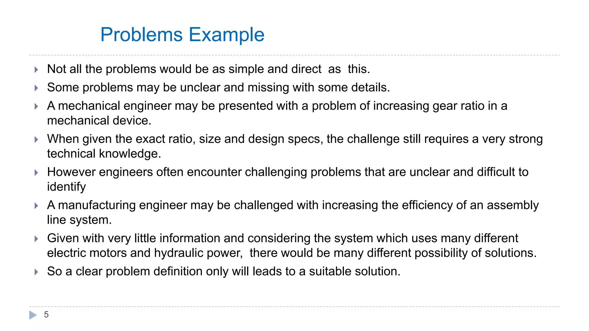 Problems Example
 Not all the problems would be as simple and direct as this.
 Some problems may be unclear and missing with some details.
 A mechanical engineer may be presented with a problem of increasing gear ratio in a
mechanical device.
 When given the exact ratio, size and design specs, the challenge still requires a very strong
technical knowledge.
 However engineers often encounter challenging problems that are unclear and difficult to
identify
 A manufacturing engineer may be challenged with increasing the efficiency of an assembly
line system.
 Given with very little information and considering the system which uses many different
electric motors and hydraulic power, there would be many different possibility of solutions.
 So a clear problem definition only will leads to a suitable solution.
5
 