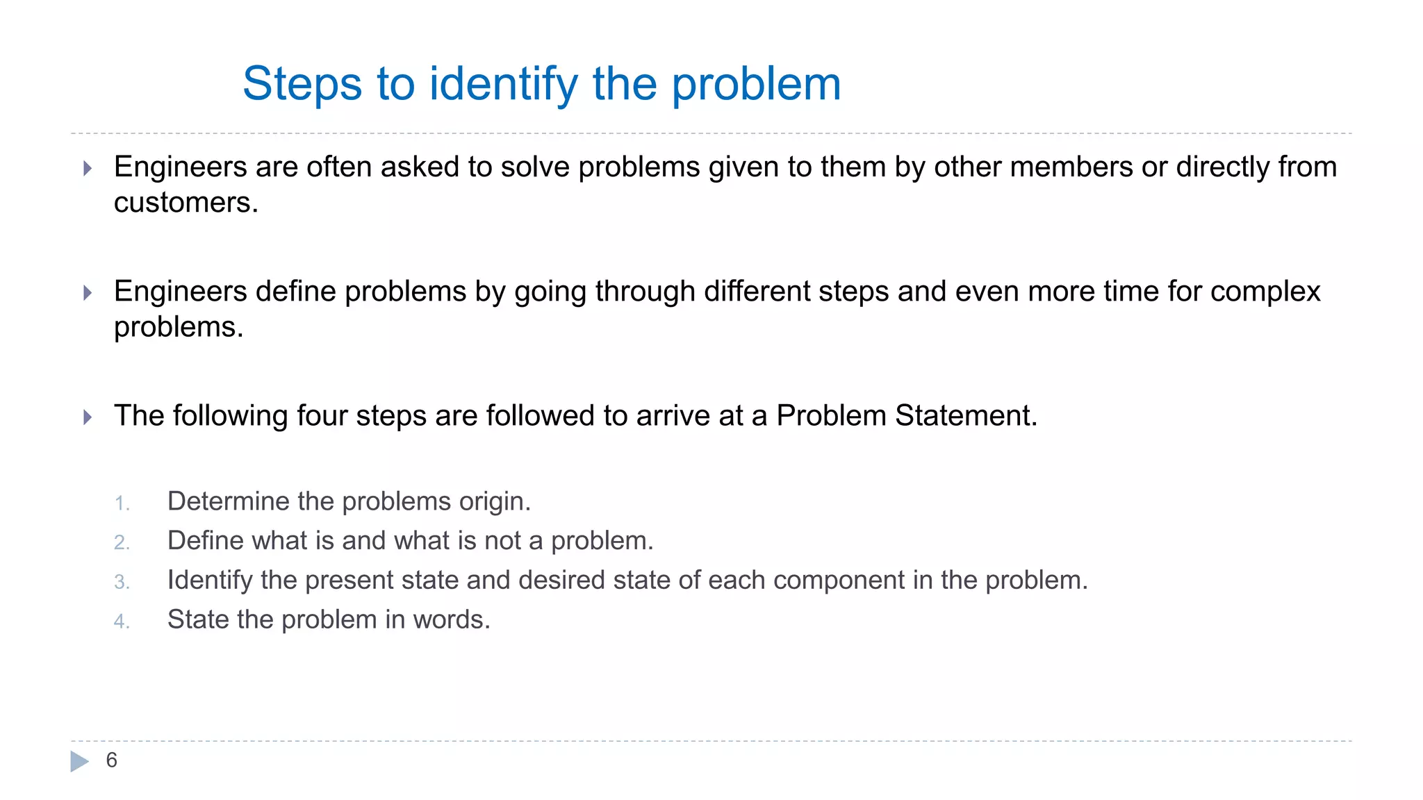 Steps to identify the problem
 Engineers are often asked to solve problems given to them by other members or directly from
customers.
 Engineers define problems by going through different steps and even more time for complex
problems.
 The following four steps are followed to arrive at a Problem Statement.
1. Determine the problems origin.
2. Define what is and what is not a problem.
3. Identify the present state and desired state of each component in the problem.
4. State the problem in words.
6
 