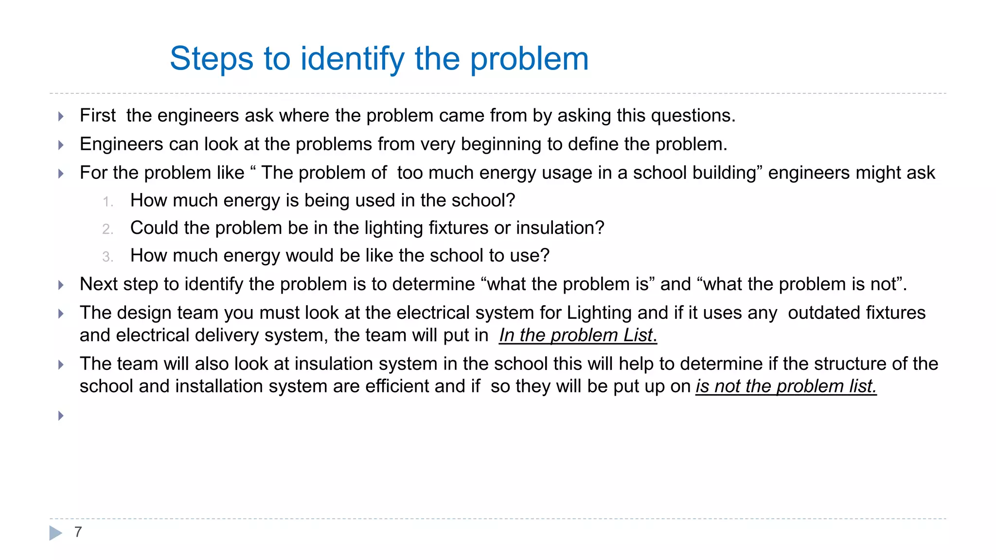 Steps to identify the problem
 First the engineers ask where the problem came from by asking this questions.
 Engineers can look at the problems from very beginning to define the problem.
 For the problem like “ The problem of too much energy usage in a school building” engineers might ask
1. How much energy is being used in the school?
2. Could the problem be in the lighting fixtures or insulation?
3. How much energy would be like the school to use?
 Next step to identify the problem is to determine “what the problem is” and “what the problem is not”.
 The design team you must look at the electrical system for Lighting and if it uses any outdated fixtures
and electrical delivery system, the team will put in In the problem List.
 The team will also look at insulation system in the school this will help to determine if the structure of the
school and installation system are efficient and if so they will be put up on is not the problem list.

7
 
