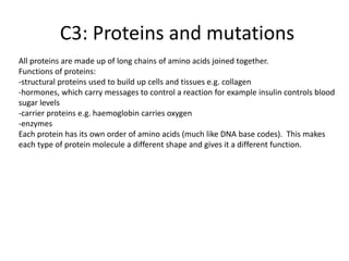 C3: Proteins and mutations
All proteins are made up of long chains of amino acids joined together.
Functions of proteins:
-structural proteins used to build up cells and tissues e.g. collagen
-hormones, which carry messages to control a reaction for example insulin controls blood
sugar levels
-carrier proteins e.g. haemoglobin carries oxygen
-enzymes
Each protein has its own order of amino acids (much like DNA base codes). This makes
each type of protein molecule a different shape and gives it a different function.
 