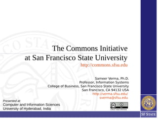 The Commons Initiative
at San Francisco State University
http://commons.sfsu.edu
Unless noted otherwise
Sameer Verma, Ph.D.
Professor, Information Systems
College of Business, San Francisco State University
San Francisco, CA 94132 USA
http://verma.sfsu.edu/
sverma@sfsu.edu
Presented at:
Computer and Information Sciences
University of Hyderabad, India
 