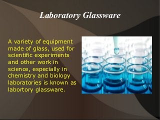 Laboratory Glassware
A variety of equipment
made of glass, used for
scientific experiments
and other work in
science, especially in
chemistry and biology
laboratories is known as
labortory glassware.
 