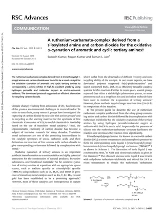 A ruthenium-carbamato-complex derived from a
siloxylated amine and carbon dioxide for the oxidative
a-cyanation of aromatic and cyclic tertiary amines†
Subodh Kumar, Pawan Kumar and Suman L. Jain*
The ruthenium carbamate complex derived from 3-trimethoxysilyl-1-
propyl amine and carbon dioxide was found to be a novel catalyst for
the oxidative cyanation of aromatic and cyclic tertiary amines to
corresponding a-amino nitriles in high to excellent yields by using
hydrogen peroxide and molecular oxygen as enviro-economic
oxidants. The developed protocol suggested an eﬃcient alternative
for recycling carbon dioxide.
Climate change resulting from emissions of CO2 has been one
of the greatest environmental challenges in recent decades.1
In
order to contribute, many research groups have investigated the
capturing of carbon dioxide by reaction with amine groups2
and
its recycling as the starting material for the synthesis of ne
chemicals. Conversion of CO2 to useful chemicals is inevitably
based on the use of transition metal catalysts.3
Thus, the
organometallic chemistry of carbon dioxide has become a
subject of intensive research for many decades. Transition
metal carbamates are one of the promising intermediates in
the catalytic syntheses of ureas, carbamic acids and their
derivatives via reaction of free amines with carbon dioxide to
give corresponding carbamates followed by complexation with
metal.4
Oxidative cyanation of tertiary amines is an important
synthetic transformation as a-aminonitriles are highly potential
precursors for the construction of natural products, bio-active
substances, and functional materials.5
So far oxidative cyana-
tion of tertiary amines at a-position with an appropriate cyano
source, such as sodium cyanide or trimethylsilyl cyanide
(TMSCN) using oxidants such as O2, H2O2 and TBHP in pres-
ence of transition metal catalysts such as Ru, V, Fe, Mo, Co and
gold has been established to be a promising approach.6
However, most of these catalysts are homogeneous in nature
which suﬀer from the drawbacks of diﬃcult recovery and non-
recycling ability of the catalyst. In our recent reports, we have
developed polymer supported Fe(II)–phthalocyanine7
and
starch-supported RuCl3 (ref. 8) as eﬃciently reusable catalytic
systems for this reaction. Further in recent years, several groups
reported that either a visible-light photoredox system, or some
promoters such as a tropylium ion and an iodine molecule have
been used to mediate the a-cyanation of tertiary amines.9
However, these methods require longer reaction time (20–30 h)
in completion of the reaction.
In the present paper we describe the use of ruthenium
carbamate complex synthesized from the siloxy-group contain-
ing amine and carbon dioxide followed by its complexation with
ruthenium trichloride for the oxidative cyanation of the tertiary
amines by using hydrogen peroxide/molecular oxygen as
oxidants with NaCN in acetic acid. Importantly the presence of
silicon into the ruthenium-carbamate structure facilitates the
reaction and decreases the reaction time signicantly.
Trimethoxysilylpropyl amine 1 is known to react with carbon
dioxide (CO2) at room temperature and atmospheric pressure to
form the corresponding ionic liquid: 3-(trimethoxysilyl) propy-
lammonium-3-(trimethoxysilyl)-propyl carbamate (TMSAC)10
2
as shown in Scheme 1. The formation of ionic liquid 2 was
conrmed by FTIR, 1
H NMR and elemental analysis as given in
the literature.10
The obtained viscous ionic liquid 2 was treated
with anhydrous ruthenium trichloride and stirred for 24 h at
room temperature to obtain the ruthenium carbamates
Scheme 1 Synthesis of ruthenium carbamato complex 3 and 4.
Chemical Sciences Division, CSIR-Indian Institute of Petroleum, Dehradun-248005,
India. E-mail: suman@iip.res.in; Fax: +91-135-2660202; Tel: +91-135-2525788
† Electronic supplementary information (ESI) available. See DOI:
10.1039/c3ra44051f
Cite this: RSC Adv., 2013, 3, 24013
Received 1st August 2013
Accepted 9th October 2013
DOI: 10.1039/c3ra44051f
www.rsc.org/advances
This journal is ª The Royal Society of Chemistry 2013 RSC Adv., 2013, 3, 24013–24016 | 24013
RSC Advances
COMMUNICATION
Publishedon10October2013.DownloadedbyUniverzitaPalack&#233;hovOlomoucion05/02/201700:21:54.
View Article Online
View Journal | View Issue
 