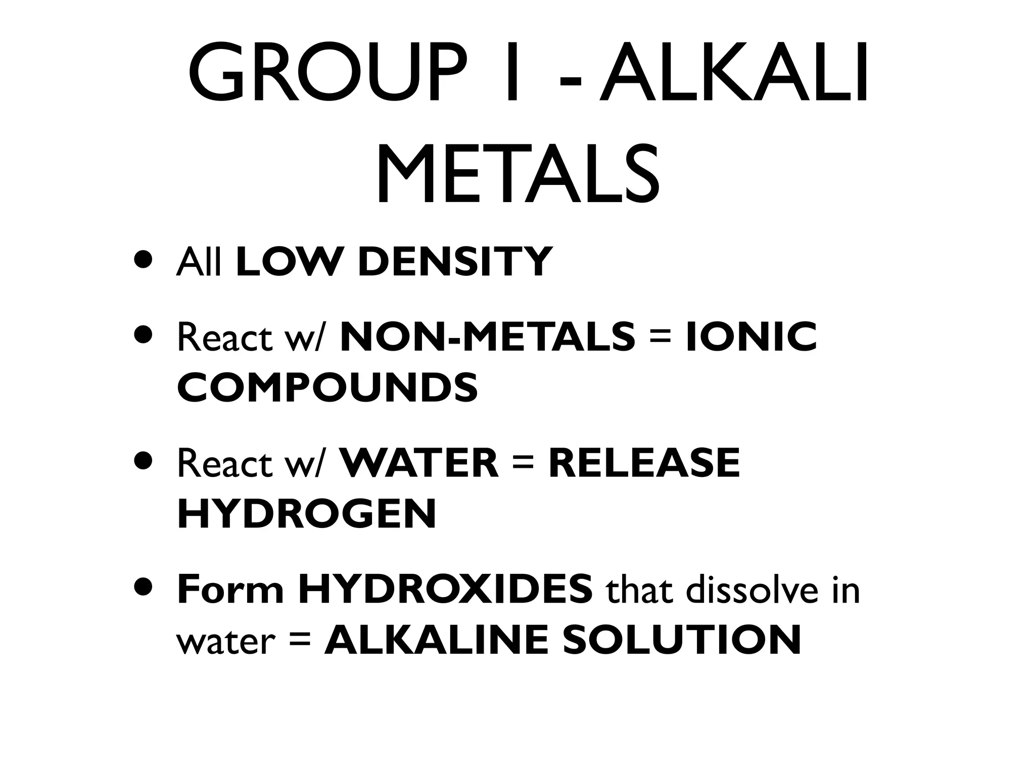 GROUP 1 - ALKALI
METALS
• All LOW DENSITY
• React w/ NON-METALS = IONIC
COMPOUNDS
• React w/ WATER = RELEASE
HYDROGEN
• Form HYDROXIDES that dissolve in
water = ALKALINE SOLUTION
 
